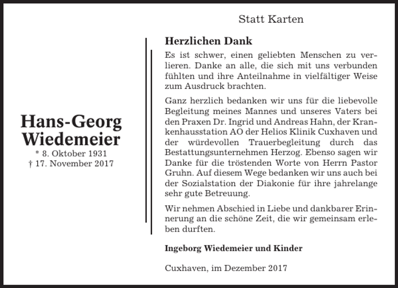 <p>Statt Karten<br />Herzlichen Dank<br />Es ist schwer, einen geliebten Menschen zu verlieren. Danke an alle, die sich mit uns verbunden<br />fühlten und ihre Anteilnahme in vielfältiger Weise<br />zum Ausdruck brachten.</p><p>Hans-Georg<br />Wiedemeier<br />* 8. Oktober 1931<br />† 17. November 2017</p><p>Ganz herzlich bedanken wir uns für die liebevolle<br />Begleitung meines Mannes und unseres Vaters bei<br />den Praxen Dr. Ingrid und Andreas Hahn, der Krankenhausstation AO der Helios Klinik Cuxhaven und<br />der würdevollen Trauerbegleitung durch das<br />Bestattungsunternehmen Herzog. Ebenso sagen wir<br />Danke für die tröstenden Worte von Herrn Pastor<br />Gruhn. Auf diesem Wege bedanken wir uns auch bei<br />der Sozialstation der Diakonie für ihre jahrelange<br />sehr gute Betreuung.<br />Wir nehmen Abschied in Liebe und dankbarer Erinnerung an die schöne Zeit, die wir gemeinsam erleben durften.<br />Ingeborg Wiedemeier und Kinder<br />Cuxhaven, im Dezember 2017</p>