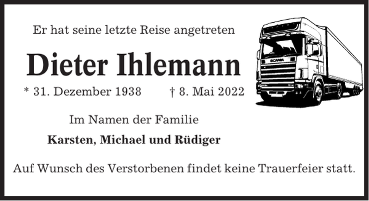 <p>Er hat seine letzte Reise angetreten</p><p>Dieter Ihlemann<br />* 31. Dezember 1938</p><p>† 8. Mai 2022</p><p>Im Namen der Familie<br />Karsten, Michael und Rüdiger<br />Auf Wunsch des Verstorbenen findet keine Trauerfeier statt.</p>