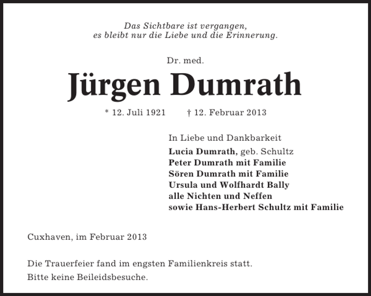 <p>Das Sichtbare ist vergangen,<br />es bleibt nur die Liebe und die Erinnerung.<br />Dr. med.</p><p>Jürgen Dumrath<br />* 12. Juli 1921</p><p>† 12. Februar 2013<br />In Liebe und Dankbarkeit<br />Lucia Dumrath, geb. Schultz<br />Peter Dumrath mit Familie<br />Sören Dumrath mit Familie<br />Ursula und Wolfhardt Bally<br />alle Nichten und Neffen<br />sowie Hans-Herbert Schultz mit Familie</p><p>Cuxhaven, im Februar 2013<br />Die Trauerfeier fand im engsten Familienkreis statt.<br />Bitte keine Beileidsbesuche.</p>