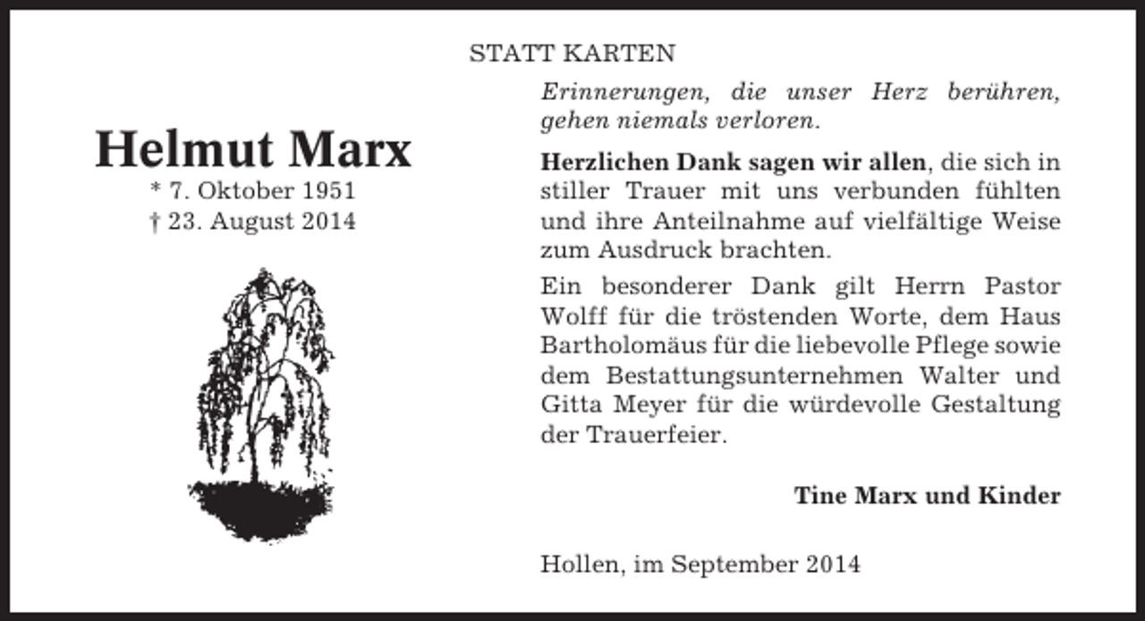 <p>STATT KARTEN</p><p>Helmut Marx<br />* 7. Oktober 1951<br />† 23. August 2014</p><p>Erinnerungen, die unser Herz berühren,<br />gehen niemals verloren.<br />Herzlichen Dank sagen wir allen, die sich in<br />stiller Trauer mit uns verbunden fühlten<br />und ihre Anteilnahme auf vielfältige Weise<br />zum Ausdruck brachten.<br />Ein besonderer Dank gilt Herrn Pastor<br />Wolff für die tröstenden Worte, dem Haus<br />Bartholomäus für die liebevolle Pflege sowie<br />dem Bestattungsunternehmen Walter und<br />Gitta Meyer für die würdevolle Gestaltung<br />der Trauerfeier.<br />Tine Marx und Kinder<br />Hollen, im September 2014</p>