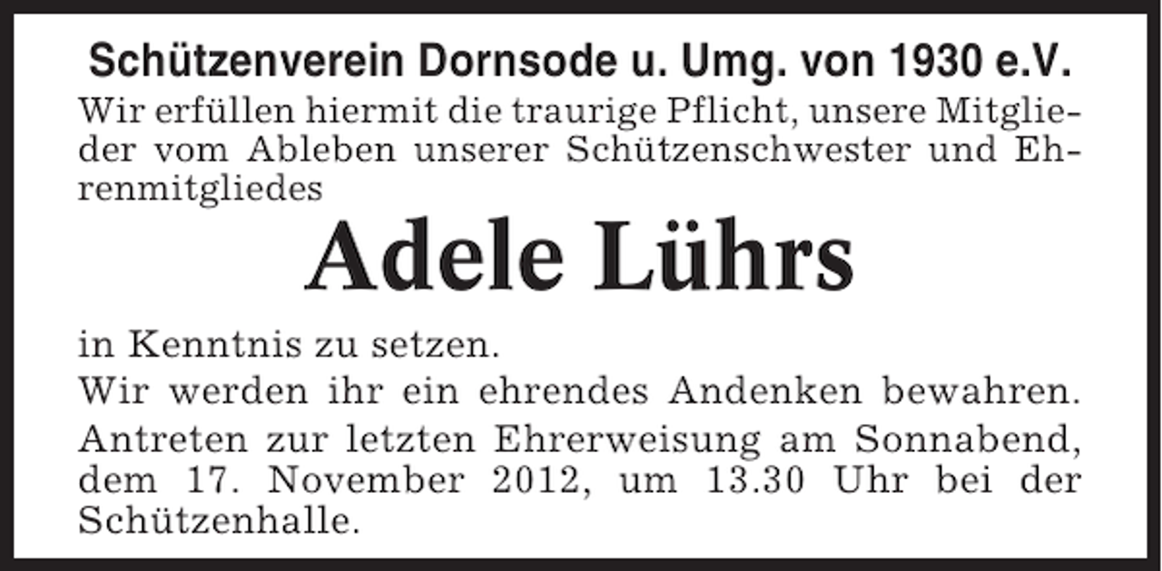 <p>Schützenverein Dornsode u. Umg. von 1930 e.V.<br />Wir erfüllen hiermit die traurige Pflicht, unsere Mitglieder vom Ableben unserer Schützenschwester und Ehrenmitgliedes</p><p>Adele Lührs<br />in Kenntnis zu setzen.<br />Wir werden ihr ein ehrendes Andenken bewahren.<br />Antreten zur letzten Ehrerweisung am Sonnabend,<br />dem 17. November 2012, um 13.30 Uhr bei der<br />Schützenhalle.</p>