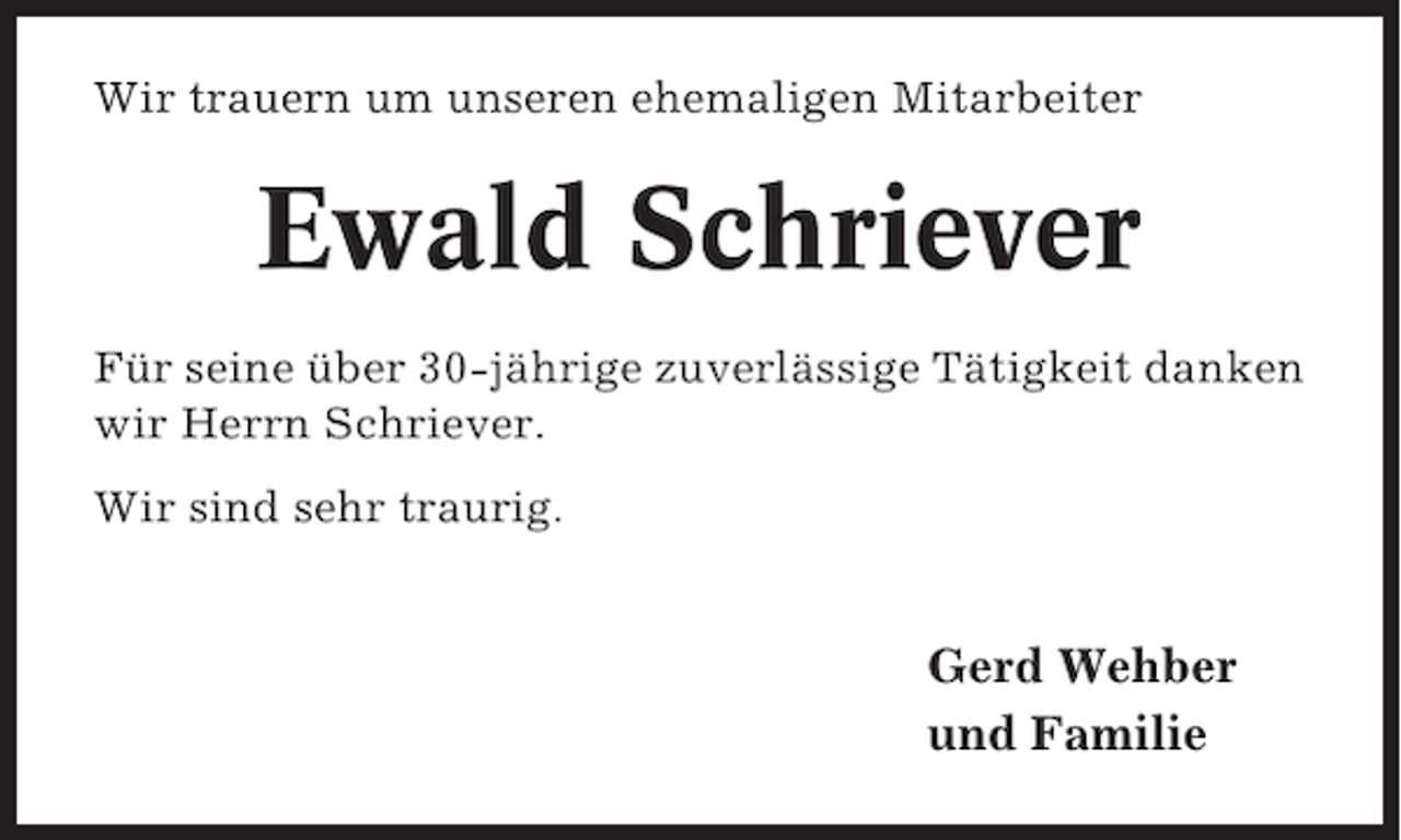 <p>Wir trauern um unseren ehemaligen Mitarbeiter</p><p>Ewald Schriever<br />Für seine über 30-jährige zuverlässige Tätigkeit danken<br />wir Herrn Schriever.<br />Wir sind sehr traurig.</p><p>Gerd Wehber<br />und Familie</p>