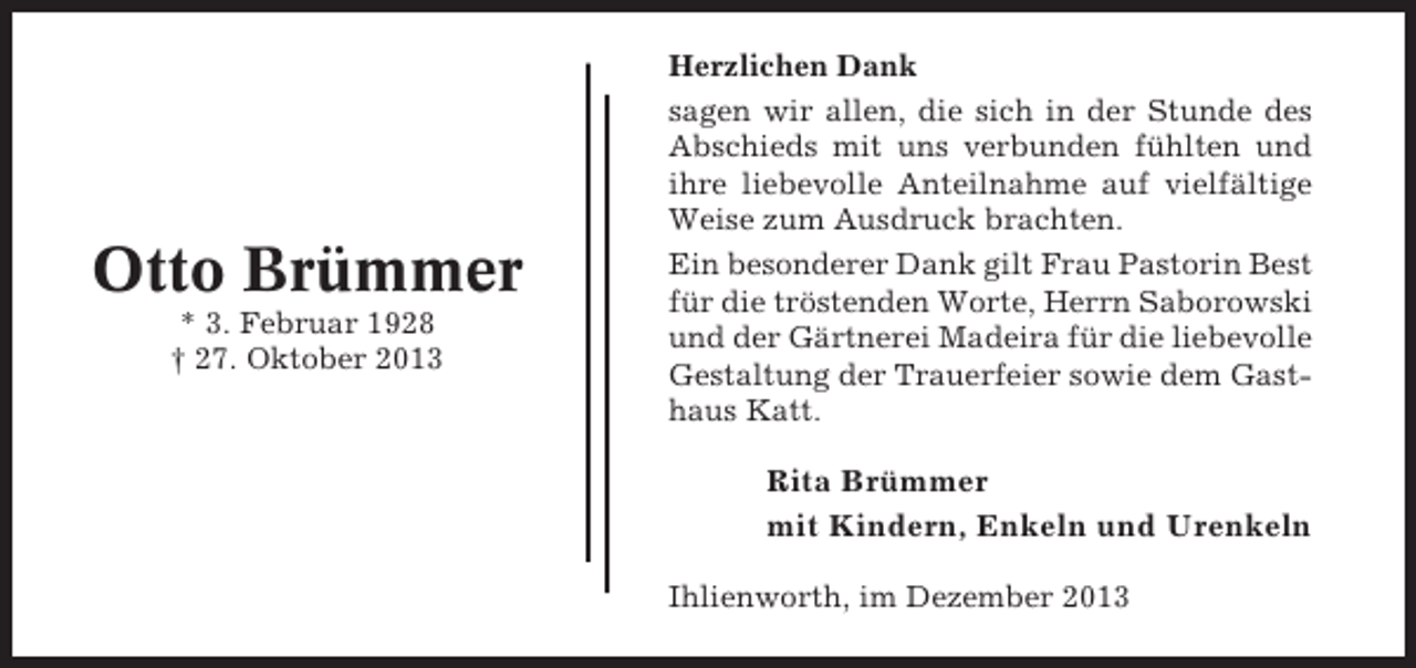 <p>Otto Brümmer<br />* 3. Februar 1928<br />† 27. Oktober 2013</p><p>Herzlichen Dank<br />sagen wir allen, die sich in der Stunde des<br />Abschieds mit uns verbunden fühlten und<br />ihre liebevolle Anteilnahme auf vielfältige<br />Weise zum Ausdruck brachten.<br />Ein besonderer Dank gilt Frau Pastorin Best<br />für die tröstenden Worte, Herrn Saborowski<br />und der Gärtnerei Madeira für die liebevolle<br />Gestaltung der Trauerfeier sowie dem Gasthaus Katt.</p><p>Rita Brümmer<br />mit Kindern, Enkeln und Urenkeln<br />Ihlienworth, im Dezember 2013</p>