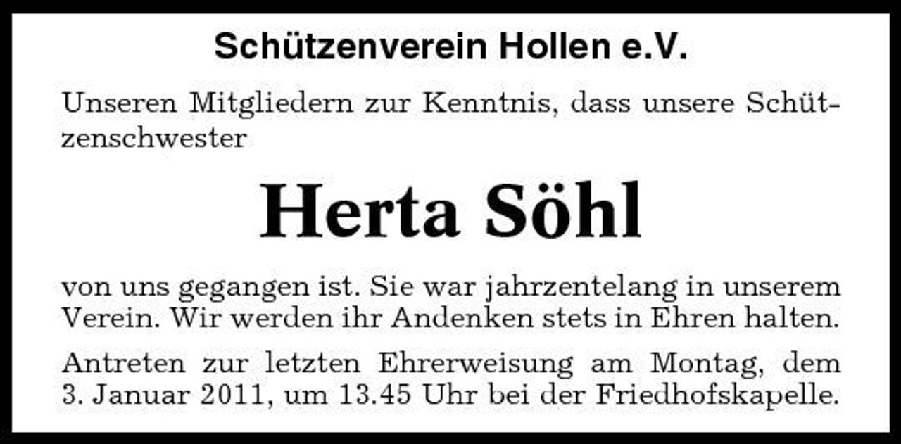 <p>Schützenverein Hollen e.V.<br />Unseren Mitgliedern zur Kenntnis, dass unsere Schützenschwester</p><p>Herta Söhl<br />von uns gegangen ist. Sie war jahrzentelang in unserem Verein. Wir werden ihr Andenken stets in Ehren halten. Antreten zur letzten Ehrerweisung am Montag, dem 3. Januar 2011, um 13.45 Uhr bei der Friedhofskapelle.</p>