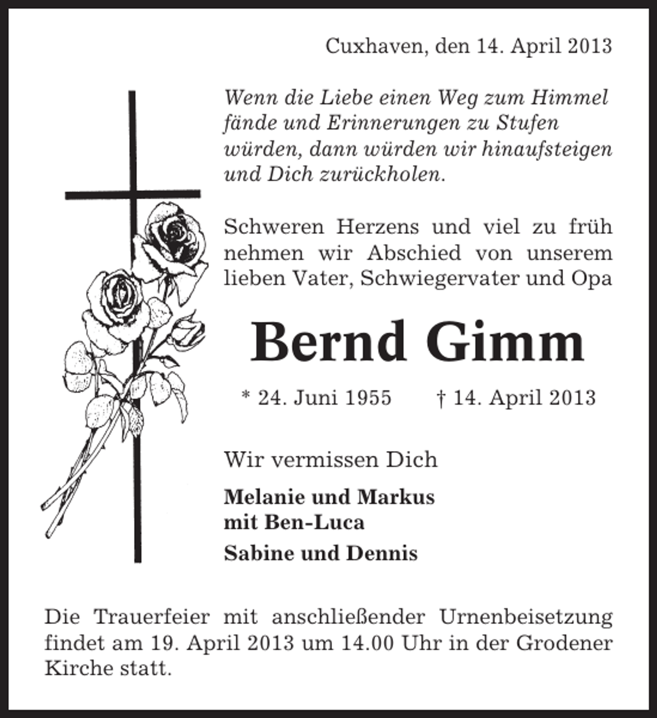 <p>Cuxhaven, den 14. April 2013<br />Wenn die Liebe einen Weg zum Himmel<br />fände und Erinnerungen zu Stufen<br />würden, dann würden wir hinaufsteigen<br />und Dich zurückholen.<br />Schweren Herzens und viel zu früh<br />nehmen wir Abschied von unserem<br />lieben Vater, Schwiegervater und Opa</p><p>Bernd Gimm<br />* 24. Juni 1955</p><p>† 14. April 2013</p><p>Wir vermissen Dich<br />Melanie und Markus<br />mit Ben-Luca<br />Sabine und Dennis<br />Die Trauerfeier mit anschließender Urnenbeisetzung<br />findet am 19. April 2013 um 14.00 Uhr in der Grodener<br />Kirche statt.</p>