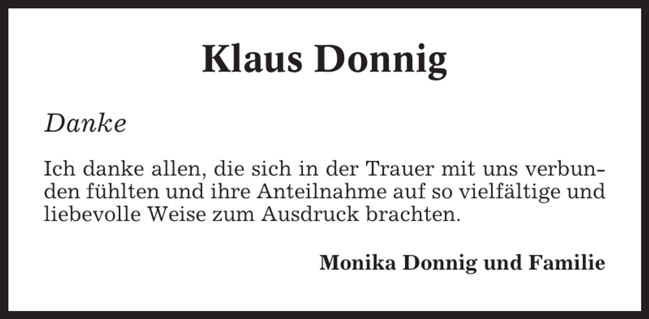 <p>Klaus Donnig<br />Danke<br />Ich danke allen, die sich in der Trauer mit uns verbunden fühlten und ihre Anteilnahme auf so vielfältige und<br />liebevolle Weise zum Ausdruck brachten.<br />Monika Donnig und Familie</p>
