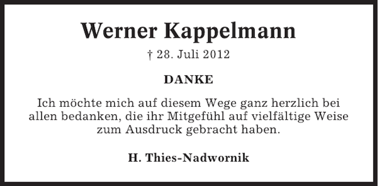 <p>Werner Kappelmann<br />† 28. Juli 2012<br />DANKE<br />Ich möchte mich auf diesem Wege ganz herzlich bei<br />allen bedanken, die ihr Mitgefühl auf vielfältige Weise<br />zum Ausdruck gebracht haben.<br />H. Thies-Nadwornik</p>