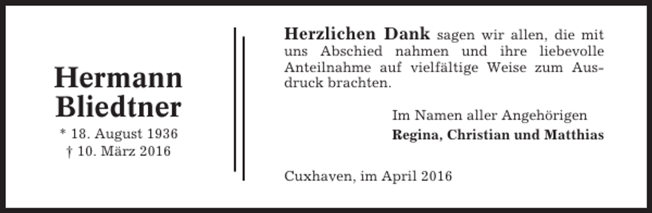 <p>Herzlichen Dank</p><p>Hermann<br />Bliedtner<br />* 18. August 1936<br />† 10. März 2016</p><p>sagen wir allen, die mit<br />uns Abschied nahmen und ihre liebevolle<br />Anteilnahme auf vielfältige Weise zum Ausdruck brachten.<br />Im Namen aller Angehörigen<br />Regina, Christian und Matthias<br />Cuxhaven, im April 2016</p>