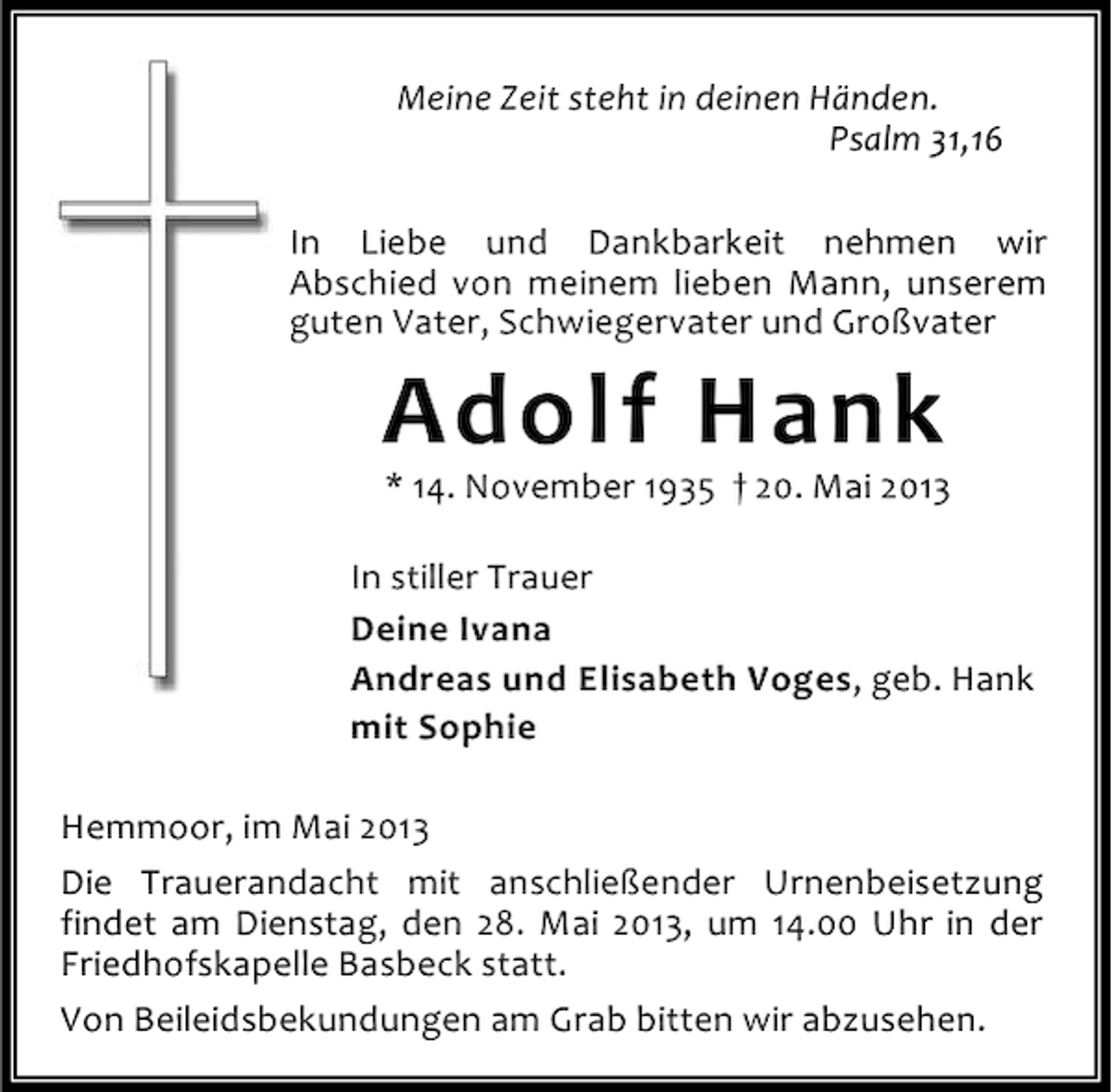 <p>Meine Zeit steht in deinen Händen.<br />Psalm 31,16<br />In Liebe und Dankbarkeit nehmen wir<br />Abschied von meinem lieben Mann, unserem<br />guten Vater, Schwiegervater und Großvater</p><p>Adolf Hank</p><p>* 14. November 1935 † 20. Mai 2013</p><p>In stiller Trauer<br />Deine Ivana<br />Andreas und Elisabeth Voges, geb. Hank<br />mit Sophie<br />Hemmoor, im Mai 2013<br />Die Trauerandacht mit anschließender Urnenbeisetzung<br />findet am Dienstag, den 28. Mai 2013, um 14.00 Uhr in der<br />Friedhofskapelle Basbeck statt.<br />Von Beileidsbekundungen am Grab bitten wir abzusehen.</p>
