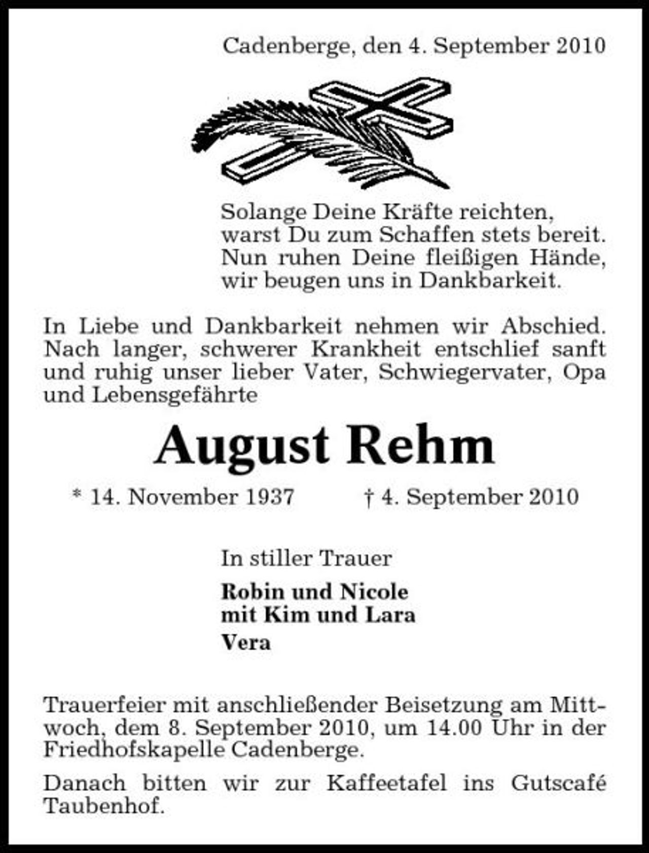 <p>Cadenberge, den 4. September 2010</p><p>Solange Deine Kräfte reichten, warst Du zum Schaffen stets bereit. Nun ruhen Deine fleißigen Hände, wir beugen uns in Dankbarkeit. In Liebe und Dankbarkeit nehmen wir Abschied. Nach langer, schwerer Krankheit entschlief sanft und ruhig unser lieber Vater, Schwiegervater, Opa und Lebensgefährte</p><p>August Rehm<br />* 14. November 1937 † 4. September 2010 In stiller Trauer Robin und Nicole mit Kim und Lara Vera Trauerfeier mit anschließender Beisetzung am Mittwoch, dem 8. September 2010, um 14.00 Uhr in der Friedhofskapelle Cadenberge. Danach bitten wir zur Kaffeetafel ins Gutscafé Taubenhof.</p>