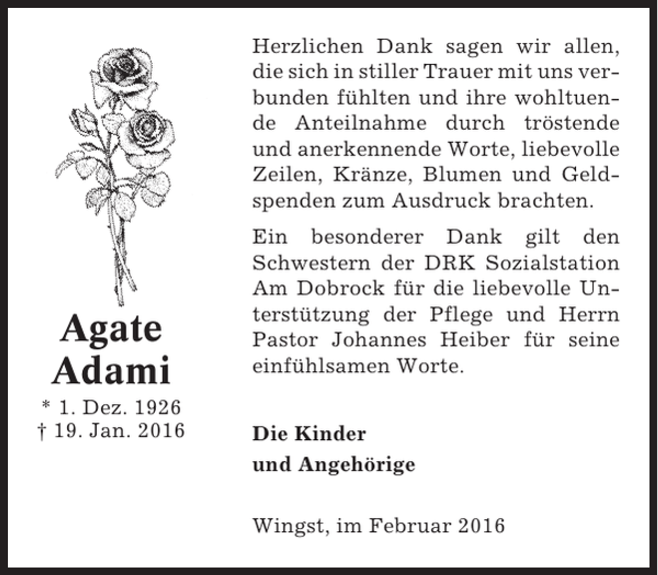 <p>Herzlichen Dank sagen wir allen,<br />die sich in stiller Trauer mit uns verbunden fühlten und ihre wohltuende Anteilnahme durch tröstende<br />und anerkennende Worte, liebevolle<br />Zeilen, Kränze, Blumen und Geldspenden zum Ausdruck brachten.</p><p>Agate<br />Adami<br />* 1. Dez. 1926<br />† 19. Jan. 2016</p><p>Ein besonderer Dank gilt den<br />Schwestern der DRK Sozialstation<br />Am Dobrock für die liebevolle Unterstützung der Pflege und Herrn<br />Pastor Johannes Heiber für seine<br />einfühlsamen Worte.<br />Die Kinder<br />und Angehörige<br />Wingst, im Februar 2016</p>