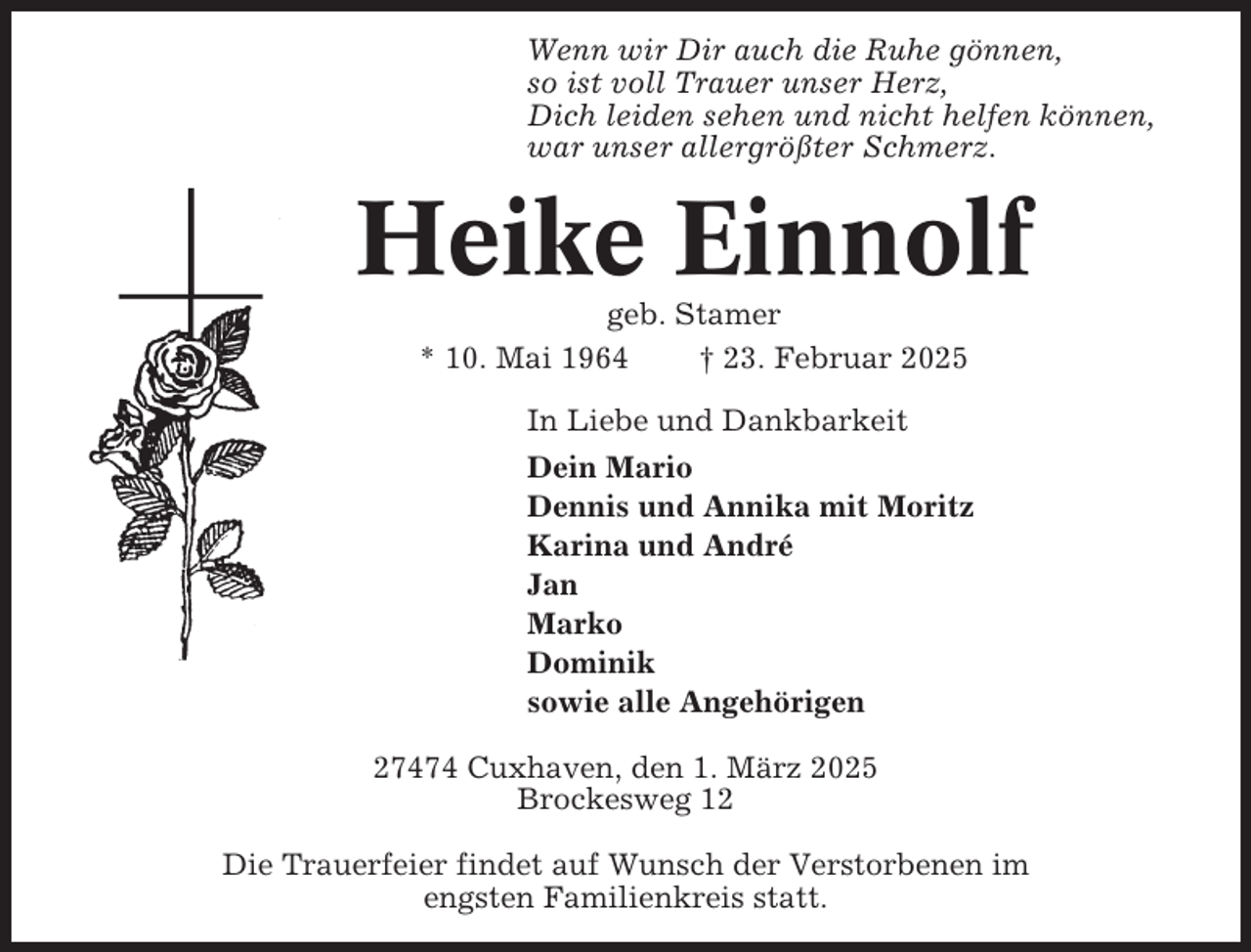 <p>Wenn wir Dir auch die Ruhe gönnen,<br />so ist voll Trauer unser Herz,<br />Dich leiden sehen und nicht helfen können,<br />war unser allergrößter Schmerz.</p><p>Heike Einnolf<br />geb. Stamer<br />* 10. Mai 1964<br />† 23. Februar 2025<br />In Liebe und Dankbarkeit<br />Dein Mario<br />Dennis und Annika mit Moritz<br />Karina und André<br />Jan<br />Marko<br />Dominik<br />sowie alle Angehörigen<br />27474 Cuxhaven, den 1. März 2025<br />Brockesweg 12<br />Die Trauerfeier findet auf Wunsch der Verstorbenen im<br />engsten Familienkreis statt.</p>