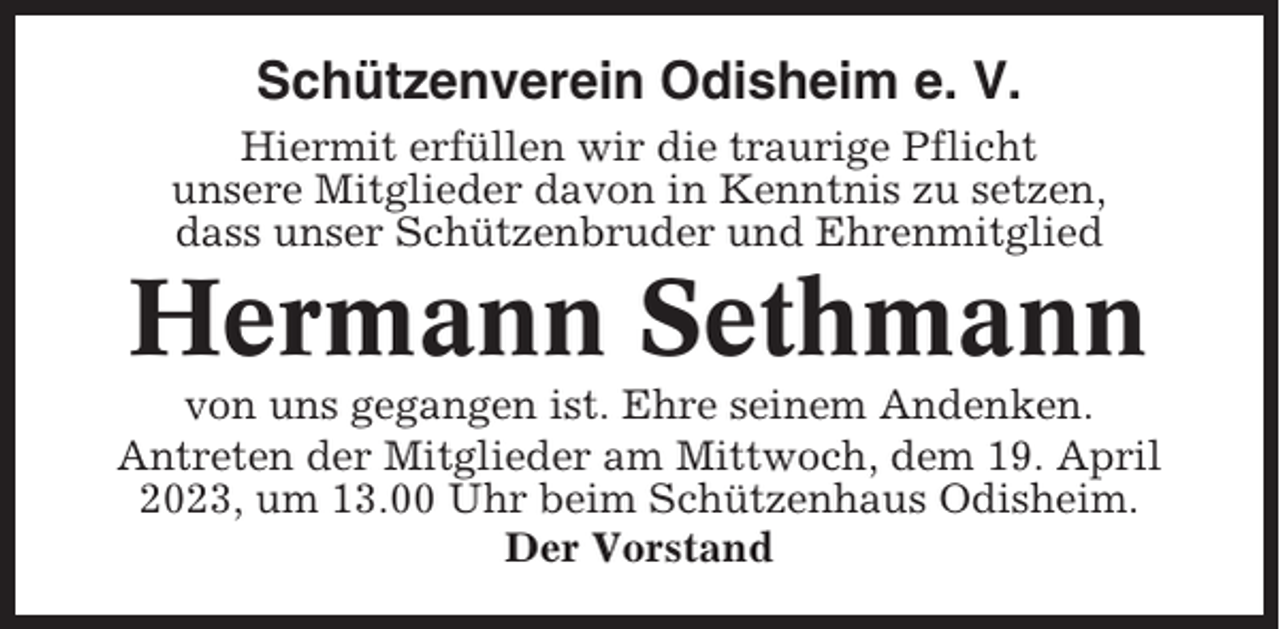 <p>Schützenverein Odisheim e. V.<br />Hiermit erfüllen wir die traurige Pflicht<br />unsere Mitglieder davon in Kenntnis zu setzen,<br />dass unser Schützenbruder und Ehrenmitglied</p><p>Hermann Sethmann<br />von uns gegangen ist. Ehre seinem Andenken.<br />Antreten der Mitglieder am Mittwoch, dem 19. April<br />2023, um 13.00 Uhr beim Schützenhaus Odisheim.<br />Der Vorstand</p>