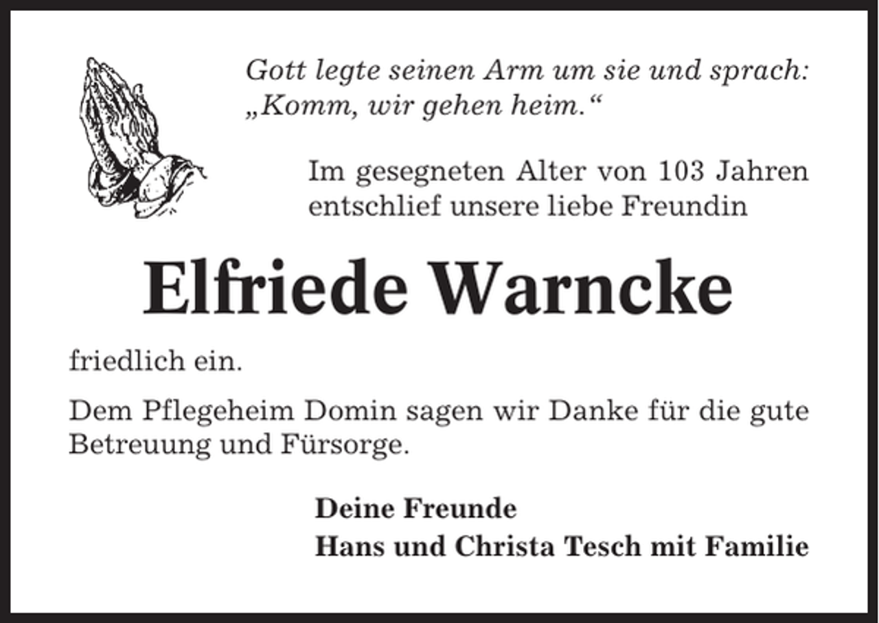 <p>Gott legte seinen Arm um sie und sprach:<br />„Komm, wir gehen heim.“<br />Im gesegneten Alter von 103 Jahren<br />entschlief unsere liebe Freundin</p><p>Elfriede Warncke<br />friedlich ein.<br />Dem Pflegeheim Domin sagen wir Danke für die gute<br />Betreuung und Fürsorge.<br />Deine Freunde<br />Hans und Christa Tesch mit Familie</p>