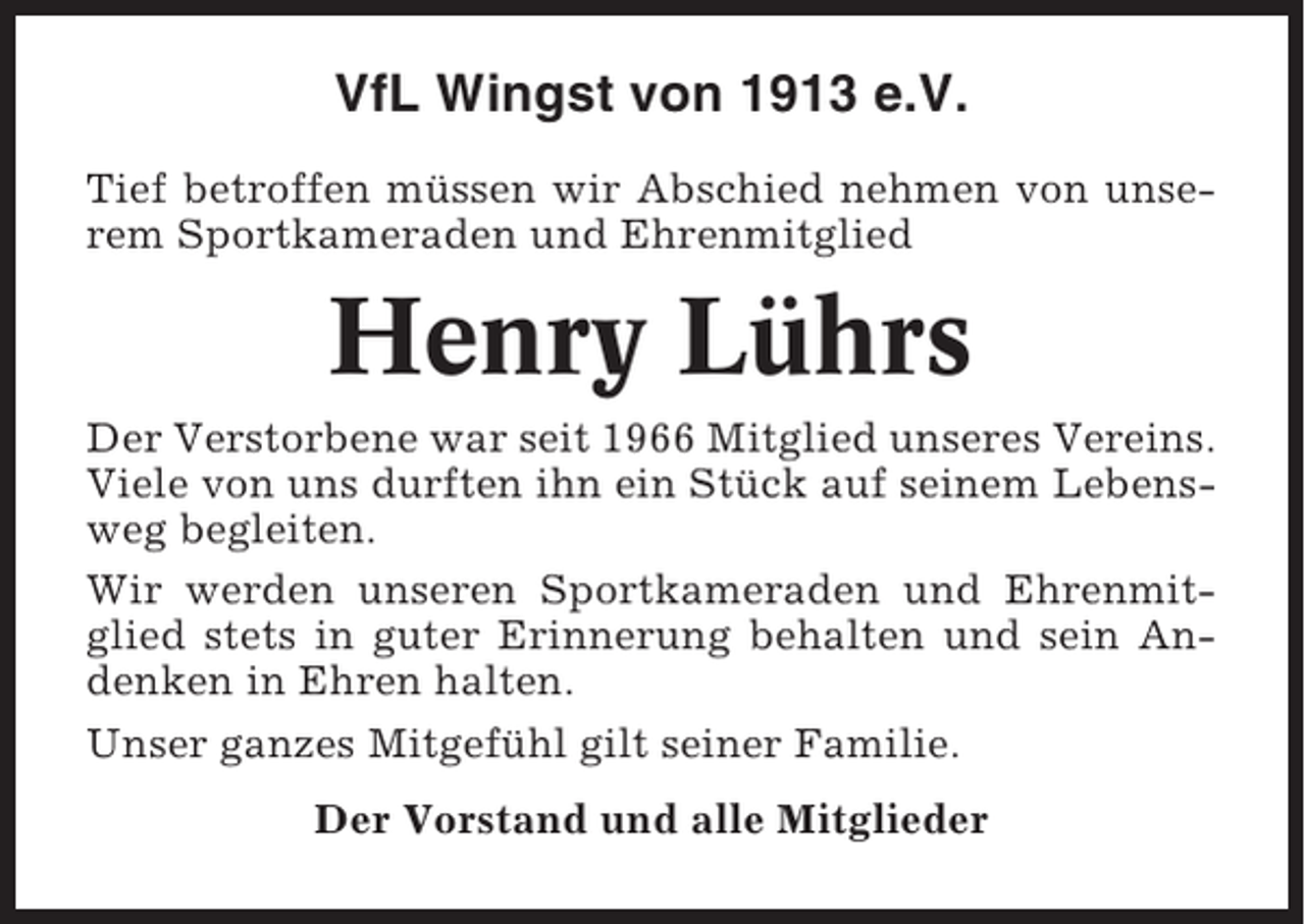<p>VfL Wingst von 1913 e.V.<br />Tief betroffen müssen wir Abschied nehmen von unserem Sportkameraden und Ehrenmitglied</p><p>Henry Lührs<br />Der Verstorbene war seit 1966 Mitglied unseres Vereins.<br />Viele von uns durften ihn ein Stück auf seinem Lebensweg begleiten.<br />Wir werden unseren Sportkameraden und Ehrenmitglied stets in guter Erinnerung behalten und sein Andenken in Ehren halten.<br />Unser ganzes Mitgefühl gilt seiner Familie.<br />Der Vorstand und alle Mitglieder</p>