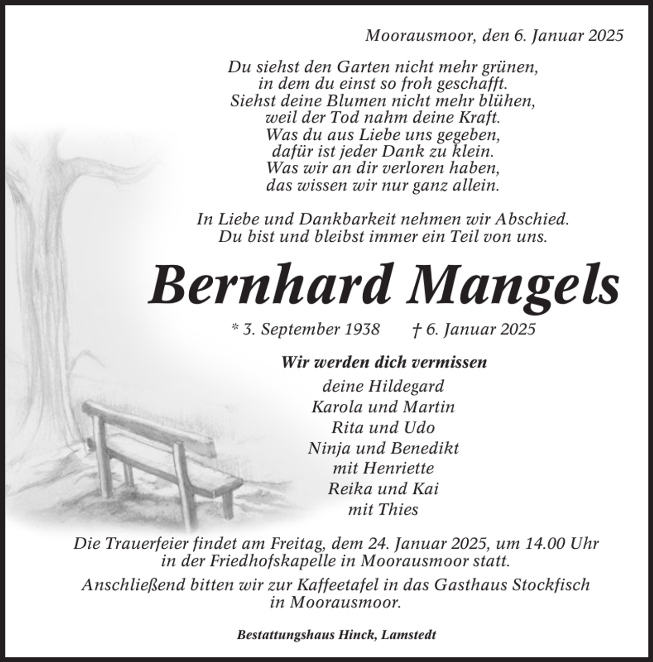 <p>Moorausmoor, den 6. Januar 2025<br />Du siehst den Garten nicht mehr grünen,<br />in dem du einst so froh geschafft.<br />Siehst deine Blumen nicht mehr blühen,<br />weil der Tod nahm deine Kraft.<br />Was du aus Liebe uns gegeben,<br />dafür ist jeder Dank zu klein.<br />Was wir an dir verloren haben,<br />das wissen wir nur ganz allein.<br />In Liebe und Dankbarkeit nehmen wir Abschied.<br />Du bist und bleibst immer ein Teil von uns.</p><p>Bernhard Mangels<br />* 3. September 1938</p><p>† 6. Januar 2025</p><p>Wir werden dich vermissen<br />deine Hildegard<br />Karola und Martin<br />Rita und Udo<br />Ninja und Benedikt<br />mit Henriette<br />Reika und Kai<br />mit Thies<br />Die Trauerfeier findet am Freitag, dem 24. Januar 2025, um 14.00 Uhr<br />in der Friedhofskapelle in Moorausmoor statt.<br />Anschließend bitten wir zur Kaffeetafel in das Gasthaus Stockfisch<br />in Moorausmoor.<br />Bestattungshaus Hinck, Lamstedt</p>