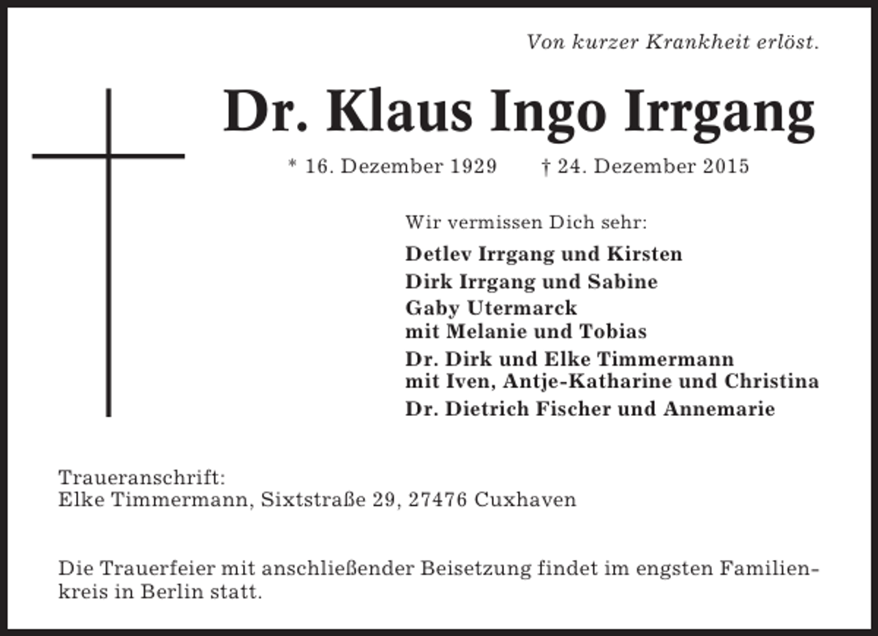 <p>Von kurzer Krankheit erlöst.</p><p>Dr. Klaus Ingo Irrgang<br />* 16. Dezember 1929</p><p> 24. Dezember 2015</p><p>Wir vermissen Dich sehr:</p><p>Detlev Irrgang und Kirsten<br />Dirk Irrgang und Sabine<br />Gaby Utermarck<br />mit Melanie und Tobias<br />Dr. Dirk und Elke Timmermann<br />mit Iven, Antje-Katharine und Christina<br />Dr. Dietrich Fischer und Annemarie<br />Traueranschrift:<br />Elke Timmermann, Sixtstraße 29, 27476 Cuxhaven<br />Die Trauerfeier mit anschließender Beisetzung findet im engsten Familienkreis in Berlin statt.</p>