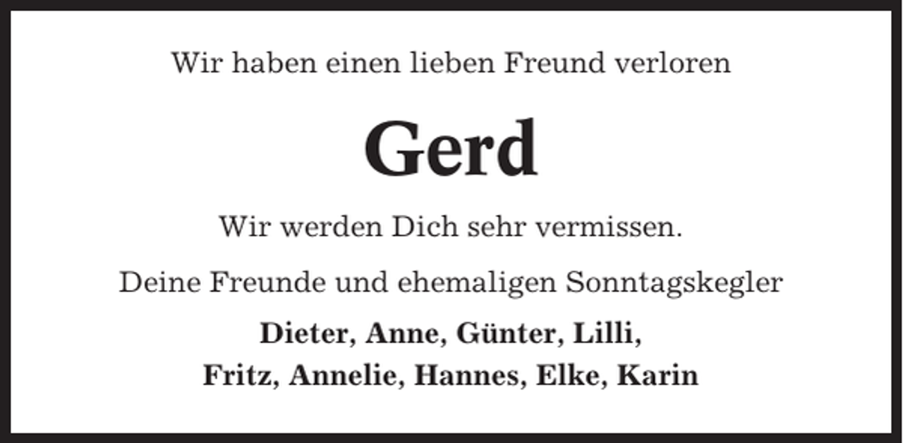 <p>Wir haben einen lieben Freund verloren</p><p>Gerd<br />Wir werden Dich sehr vermissen.<br />Deine Freunde und ehemaligen Sonntagskegler<br />Dieter, Anne, Günter, Lilli,<br />Fritz, Annelie, Hannes, Elke, Karin</p>