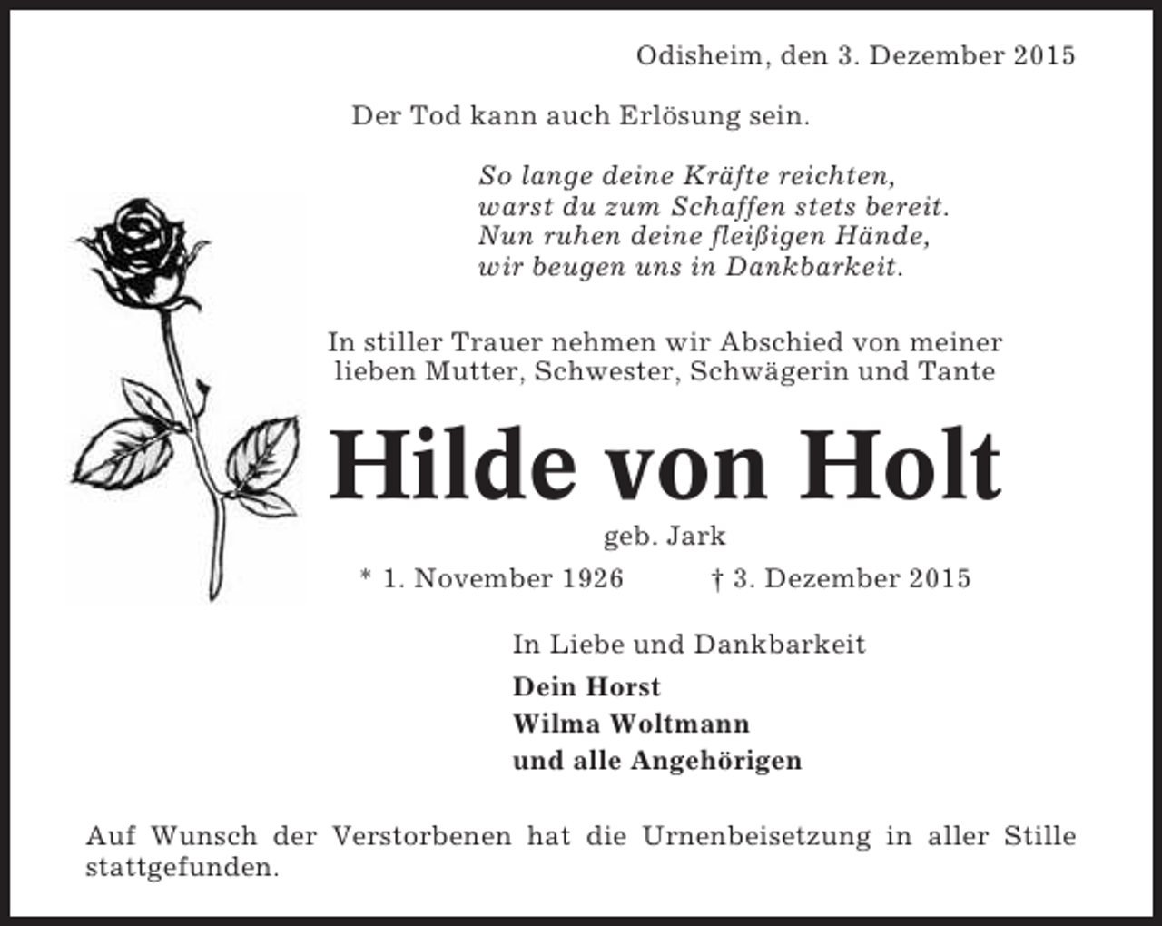 <p>Odisheim, den 3. Dezember 2015<br />Der Tod kann auch Erlösung sein.<br />So lange deine Kräfte reichten,<br />warst du zum Schaffen stets bereit.<br />Nun ruhen deine fleißigen Hände,<br />wir beugen uns in Dankbarkeit.<br />In stiller Trauer nehmen wir Abschied von meiner<br />lieben Mutter, Schwester, Schwägerin und Tante</p><p>Hilde von Holt<br />geb. Jark<br />* 1. November 1926<br />† 3. Dezember 2015<br />In Liebe und Dankbarkeit<br />Dein Horst<br />Wilma Woltmann<br />und alle Angehörigen<br />Auf Wunsch der Verstorbenen hat die Urnenbeisetzung in aller Stille<br />stattgefunden.</p>