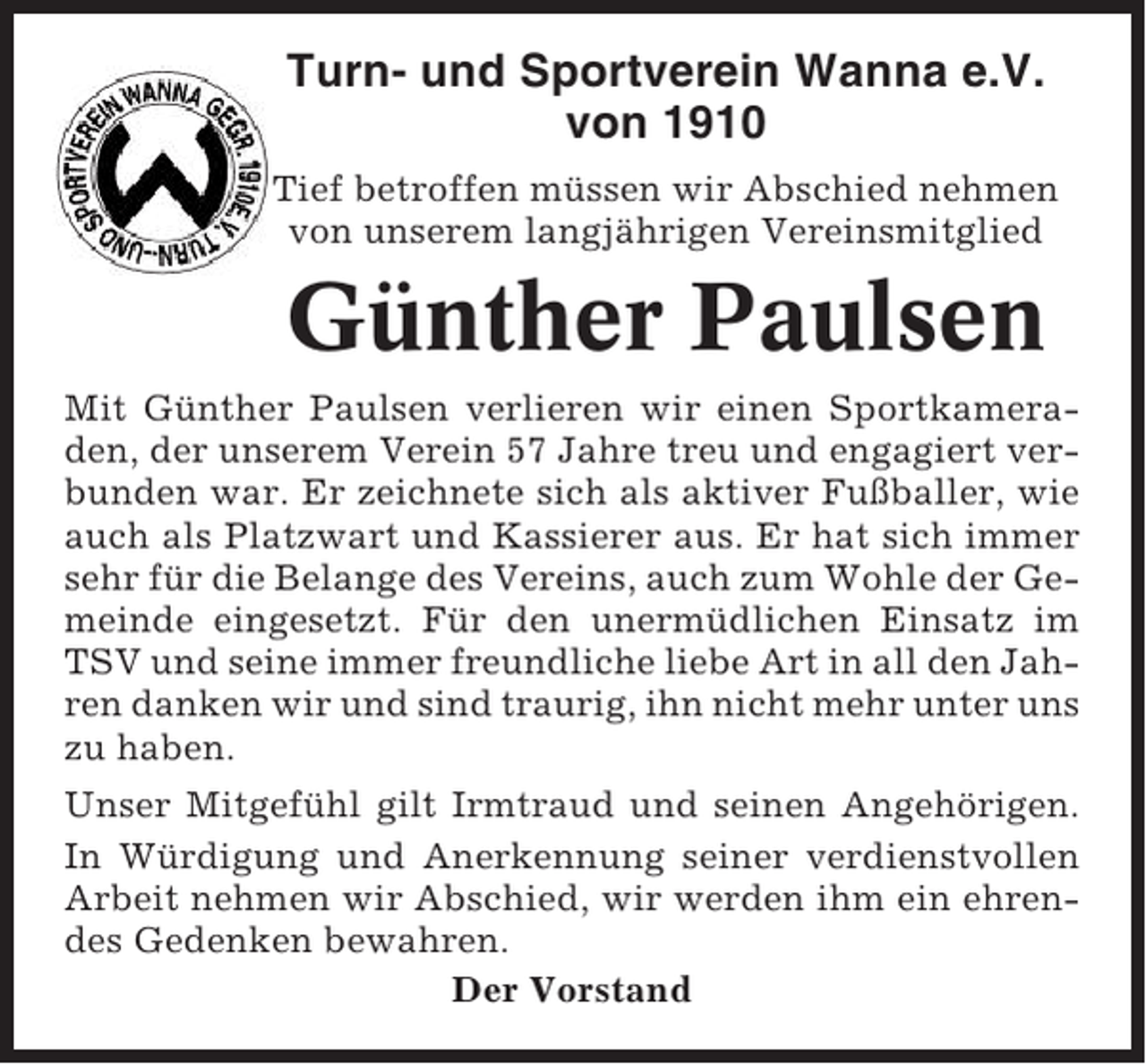 <p>Turn- und Sportverein Wanna e.V.<br />von 1910<br />Tief betroffen müssen wir Abschied nehmen<br />von unserem langjährigen Vereinsmitglied</p><p>Günther Paulsen<br />Mit Günther Paulsen verlieren wir einen Sportkameraden, der unserem Verein 57 Jahre treu und engagiert verbunden war. Er zeichnete sich als aktiver Fußballer, wie<br />auch als Platzwart und Kassierer aus. Er hat sich immer<br />sehr für die Belange des Vereins, auch zum Wohle der Gemeinde eingesetzt. Für den unermüdlichen Einsatz im<br />TSV und seine immer freundliche liebe Art in all den Jahren danken wir und sind traurig, ihn nicht mehr unter uns<br />zu haben.<br />Unser Mitgefühl gilt Irmtraud und seinen Angehörigen.<br />In Würdigung und Anerkennung seiner verdienstvollen<br />Arbeit nehmen wir Abschied, wir werden ihm ein ehrendes Gedenken bewahren.<br />Der Vorstand</p>
