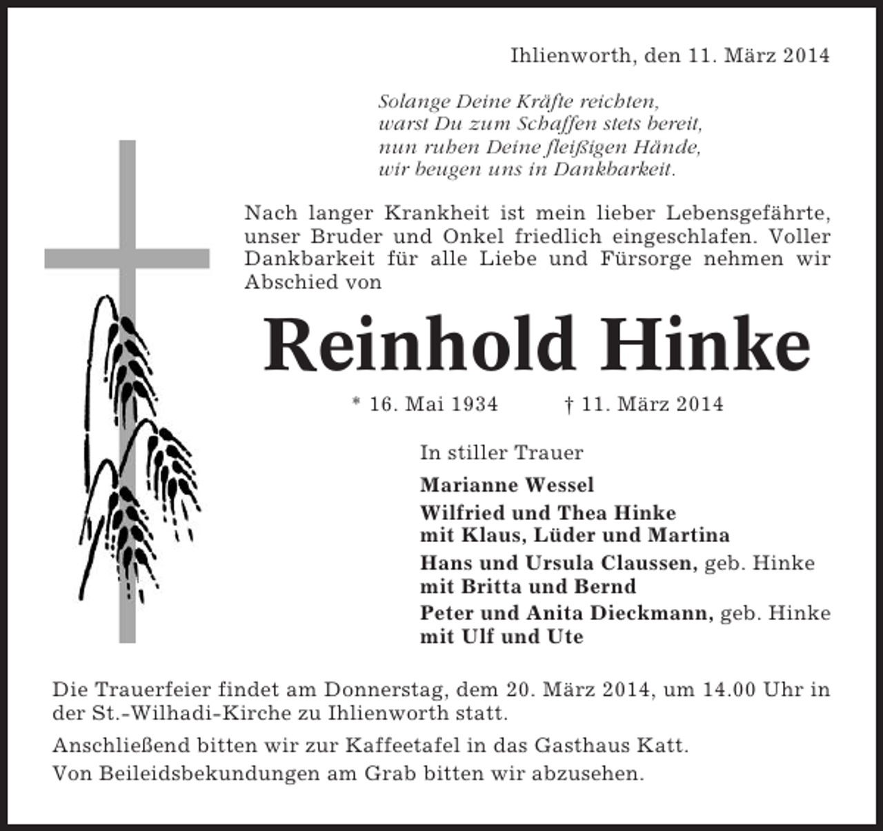 <p>Ihlienworth, den 11. März 2014<br />Solange Deine Kräfte reichten,<br />warst Du zum Schaffen stets bereit,<br />nun ruhen Deine fleißigen Hände,<br />wir beugen uns in Dankbarkeit.<br />Nach langer Krankheit ist mein lieber Lebensgefährte,<br />unser Bruder und Onkel friedlich eingeschlafen. Voller<br />Dankbarkeit für alle Liebe und Fürsorge nehmen wir<br />Abschied von</p><p>Reinhold Hinke<br />* 16. Mai 1934</p><p>† 11. März 2014</p><p>In stiller Trauer<br />Marianne Wessel<br />Wilfried und Thea Hinke<br />mit Klaus, Lüder und Martina<br />Hans und Ursula Claussen, geb. Hinke<br />mit Britta und Bernd<br />Peter und Anita Dieckmann, geb. Hinke<br />mit Ulf und Ute<br />Die Trauerfeier findet am Donnerstag, dem 20. März 2014, um 14.00 Uhr in<br />der St.-Wilhadi-Kirche zu Ihlienworth statt.<br />Anschließend bitten wir zur Kaffeetafel in das Gasthaus Katt.<br />Von Beileidsbekundungen am Grab bitten wir abzusehen.</p>