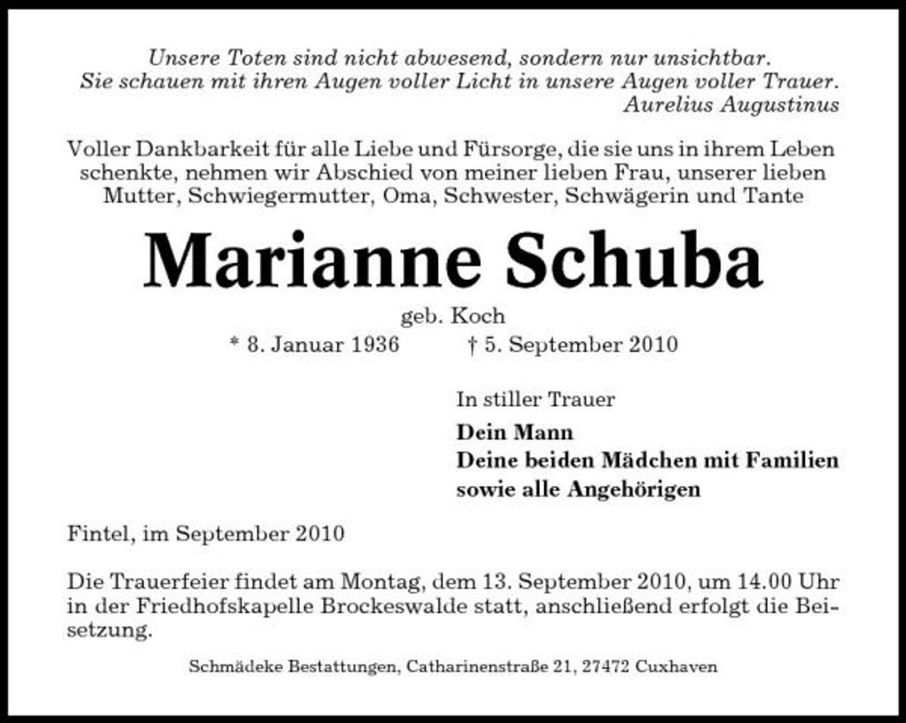 <p>Unsere Toten sind nicht abwesend, sondern nur unsichtbar. Sie schauen mit ihren Augen voller Licht in unsere Augen voller Trauer. Aurelius Augustinus Voller Dankbarkeit für alle Liebe und Fürsorge, die sie uns in ihrem Leben schenkte, nehmen wir Abschied von meiner lieben Frau, unserer lieben Mutter, Schwiegermutter, Oma, Schwester, Schwägerin und Tante</p><p>Marianne Schuba<br />* 8. Januar 1936 geb. Koch † 5. September 2010<br />In stiller Trauer</p><p>Dein Mann Deine beiden Mädchen mit Familien sowie alle Angehörigen Fintel, im September 2010 Die Trauerfeier findet am Montag, dem 13. September 2010, um 14.00 Uhr in der Friedhofskapelle Brockeswalde statt, anschließend erfolgt die Beisetzung.<br />Schmädeke Bestattungen, Catharinenstraße 21, 27472 Cuxhaven</p>