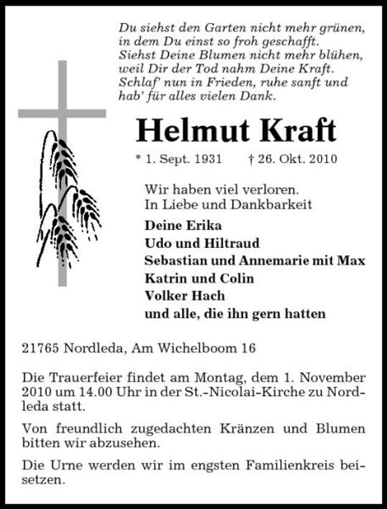 <p>Du siehst den Garten nicht mehr grünen, in dem Du einst so froh geschafft. Siehst Deine Blumen nicht mehr blühen, weil Dir der Tod nahm Deine Kraft. Schlaf’ nun in Frieden, ruhe sanft und hab’ für alles vielen Dank.</p><p>Helmut Kraft<br />* 1. Sept. 1931 † 26. Okt. 2010</p><p>Wir haben viel verloren. In Liebe und Dankbarkeit Deine Erika Udo und Hiltraud Sebastian und Annemarie mit Max Katrin und Colin Volker Hach und alle, die ihn gern hatten 21765 Nordleda, Am Wichelboom 16 Die Trauerfeier findet am Montag, dem 1. November 2010 um 14.00 Uhr in der St.-Nicolai-Kirche zu Nordleda statt. Von freundlich zugedachten Kränzen und Blumen bitten wir abzusehen. Die Urne werden wir im engsten Familienkreis beisetzen.</p>