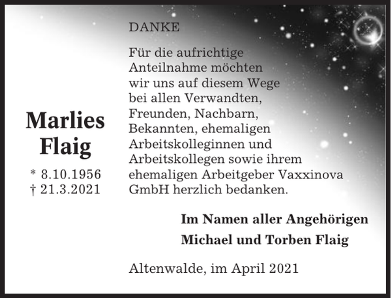 <p>DANKE</p><p>Marlies<br />Flaig<br />* 8.10.1956<br />† 21.3.2021</p><p>Für die aufrichtige<br />Anteilnahme möchten<br />wir uns auf diesem Wege<br />bei allen Verwandten,<br />Freunden, Nachbarn,<br />Bekannten, ehemaligen<br />Arbeitskolleginnen und<br />Arbeitskollegen sowie ihrem<br />ehemaligen Arbeitgeber Vaxxinova<br />GmbH herzlich bedanken.</p><p>Im Namen aller Angehörigen<br />Michael und Torben Flaig<br />Altenwalde, im April 2021</p>