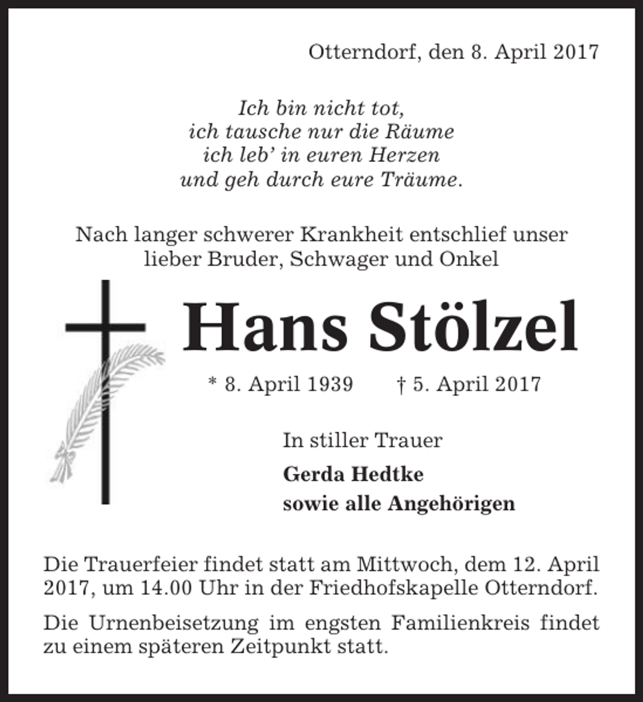 <p>Otterndorf, den 8. April 2017<br />Ich bin nicht tot,<br />ich tausche nur die Räume<br />ich leb’ in euren Herzen<br />und geh durch eure Träume.<br />Nach langer schwerer Krankheit entschlief unser<br />lieber Bruder, Schwager und Onkel</p><p>Hans Stölzel<br />* 8. April 1939</p><p>† 5. April 2017</p><p>In stiller Trauer<br />Gerda Hedtke<br />sowie alle Angehörigen<br />Die Trauerfeier findet statt am Mittwoch, dem 12. April<br />2017, um 14.00 Uhr in der Friedhofskapelle Otterndorf.<br />Die Urnenbeisetzung im engsten Familienkreis findet<br />zu einem späteren Zeitpunkt statt.</p>