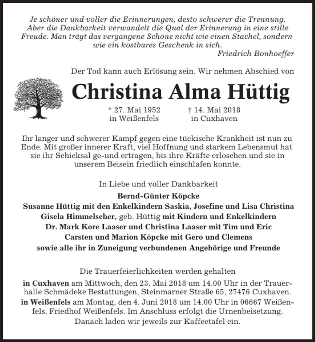 <p>Je schöner und voller die Erinnerungen, desto schwerer die Trennung.<br />Aber die Dankbarkeit verwandelt die Qual der Erinnerung in eine stille<br />Freude. Man trägt das vergangene Schöne nicht wie einen Stachel, sondern<br />wie ein kostbares Geschenk in sich.<br />Friedrich Bonhoeffer<br />Der Tod kann auch Erlösung sein. Wir nehmen Abschied von</p><p>Christina Alma Hüttig<br />* 27. Mai 1952<br />in Weißenfels</p><p>† 14. Mai 2018<br />in Cuxhaven</p><p>Ihr langer und schwerer Kampf gegen eine tückische Krankheit ist nun zu<br />Ende. Mit großer innerer Kraft, viel Hoffnung und starkem Lebensmut hat<br />sie ihr Schicksal ge-und ertragen, bis ihre Kräfte erloschen und sie in<br />unserem Beisein friedlich einschlafen konnte.<br />In Liebe und voller Dankbarkeit<br />Bernd-Günter Köpcke<br />Susanne Hüttig mit den Enkelkindern Saskia, Josefine und Lisa Christina<br />Gisela Himmelseher, geb. Hüttig mit Kindern und Enkelkindern<br />Dr. Mark Kore Laaser und Christina Laaser mit Tim und Eric<br />Carsten und Marion Köpcke mit Gero und Clemens<br />sowie alle ihr in Zuneigung verbundenen Angehörige und Freunde<br />Die Trauerfeierlichkeiten werden gehalten<br />in Cuxhaven am Mittwoch, den 23. Mai 2018 um 14.00 Uhr in der Trauerhalle Schmädeke Bestattungen, Steinmarner Straße 65, 27476 Cuxhaven.<br />in Weißenfels am Montag, den 4. Juni 2018 um 14.00 Uhr in 06667 Weißenfels, Friedhof Weißenfels. Im Anschluss erfolgt die Urnenbeisetzung.<br />Danach laden wir jeweils zur Kaffeetafel ein.</p>