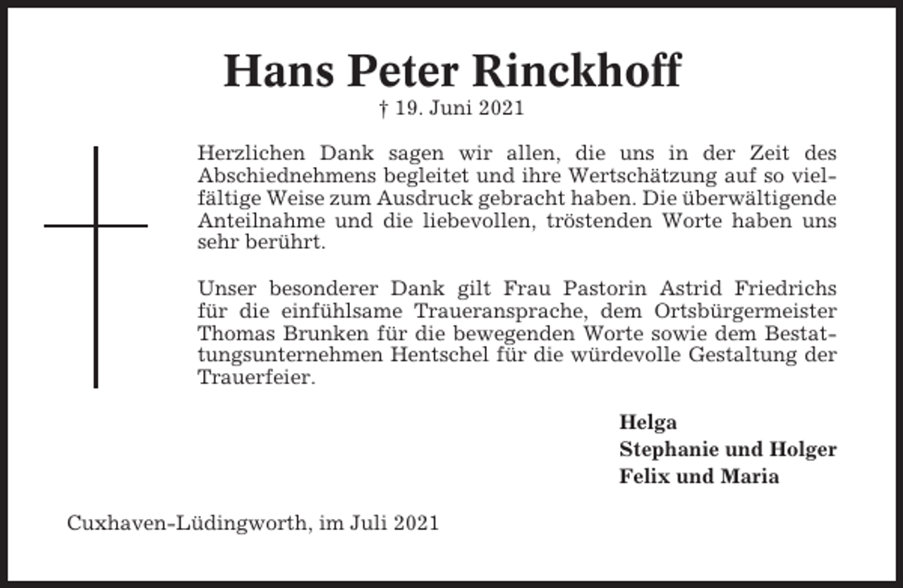 <p>Hans Peter Rinckhoff<br />† 19. Juni 2021<br />Herzlichen Dank sagen wir allen, die uns in der Zeit des<br />Abschiednehmens begleitet und ihre Wertschätzung auf so vielfältige Weise zum Ausdruck gebracht haben. Die überwältigende<br />Anteilnahme und die liebevollen, tröstenden Worte haben uns<br />sehr berührt.<br />Unser besonderer Dank gilt Frau Pastorin Astrid Friedrichs<br />für die einfühlsame Traueransprache, dem Ortsbürgermeister<br />Thomas Brunken für die bewegenden Worte sowie dem Bestattungsunternehmen Hentschel für die würdevolle Gestaltung der<br />Trauerfeier.<br />Helga<br />Stephanie und Holger<br />Felix und Maria<br />Cuxhaven-Lüdingworth, im Juli 2021</p>