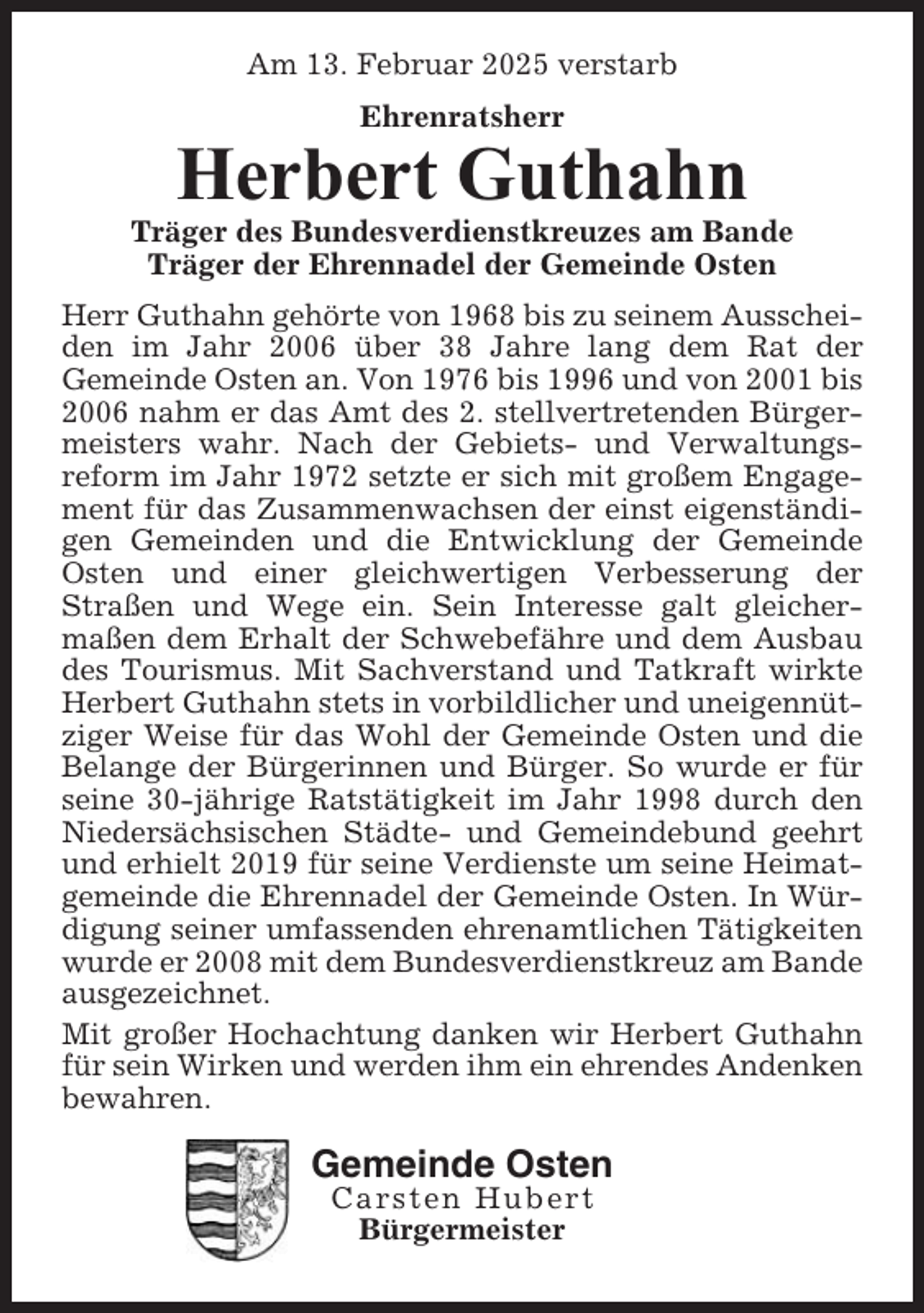 <p>Am 13. Februar 2025 verstarb<br />Ehrenratsherr</p>
<p>Herbert Guthahn<br />Träger des Bundesverdienstkreuzes am Bande<br />Träger der Ehrennadel der Gemeinde Osten<br />Herr Guthahn gehörte von 1968 bis zu seinem Ausscheiden im Jahr 2006 über 38 Jahre lang dem Rat der<br />Gemeinde Osten an. Von 1976 bis 1996 und von 2001 bis<br />2006 nahm er das Amt des 2. stellvertretenden Bürgermeisters wahr. Nach der Gebiets- und Verwaltungsreform im Jahr 1972 setzte er sich mit großem Engagement für das Zusammenwachsen der einst eigenständigen Gemeinden und die Entwicklung der Gemeinde<br />Osten und einer gleichwertigen Verbesserung der<br />Straßen und Wege ein. Sein Interesse galt gleichermaßen dem Erhalt der Schwebefähre und dem Ausbau<br />des Tourismus. Mit Sachverstand und Tatkraft wirkte<br />Herbert Guthahn stets in vorbildlicher und uneigennütziger Weise für das Wohl der Gemeinde Osten und die<br />Belange der Bürgerinnen und Bürger. So wurde er für<br />seine 30-jährige Ratstätigkeit im Jahr 1998 durch den<br />Niedersächsischen Städte- und Gemeindebund geehrt<br />und erhielt 2019 für seine Verdienste um seine Heimatgemeinde die Ehrennadel der Gemeinde Osten. In Würdigung seiner umfassenden ehrenamtlichen Tätigkeiten<br />wurde er 2008 mit dem Bundesverdienstkreuz am Bande<br />ausgezeichnet.<br />Mit großer Hochachtung danken wir Herbert Guthahn<br />für sein Wirken und werden ihm ein ehrendes Andenken<br />bewahren.</p>
<p>Gemeinde Osten<br />Carsten Hubert<br />Bürgermeister</p>
