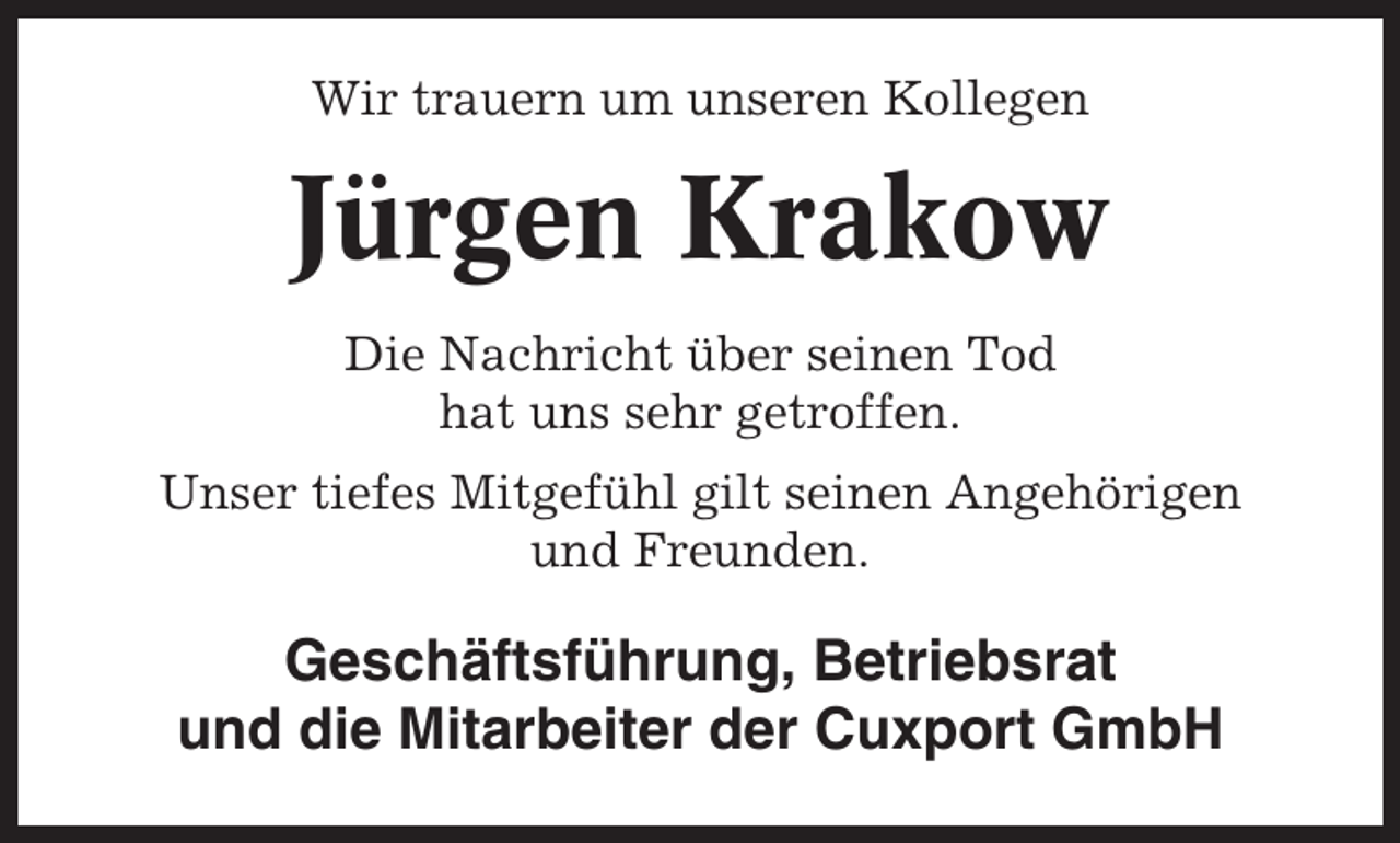 <p>Wir trauern um unseren Kollegen</p><p>Jürgen Krakow<br />Die Nachricht über seinen Tod<br />hat uns sehr getroffen.<br />Unser tiefes Mitgefühl gilt seinen Angehörigen<br />und Freunden.</p><p>Geschäftsführung, Betriebsrat<br />und die Mitarbeiter der Cuxport GmbH</p>