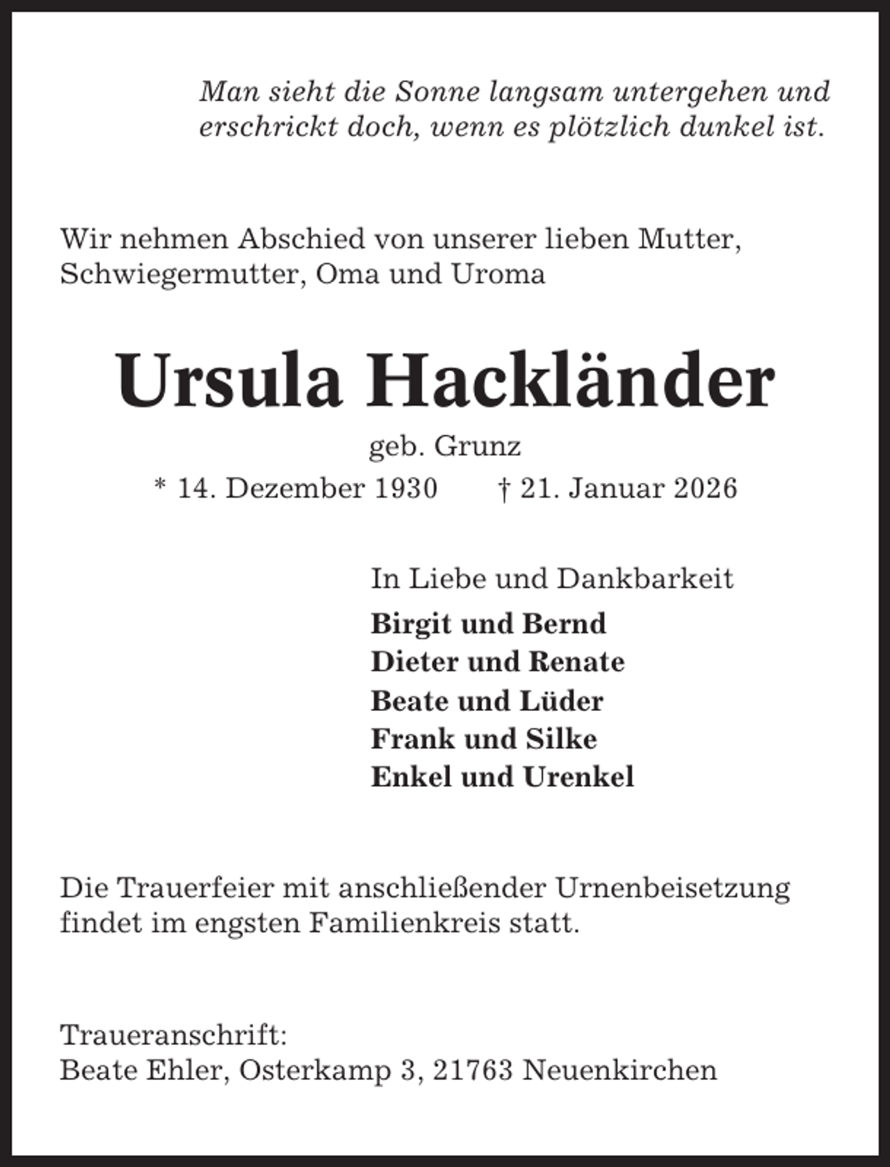 <p>Man sieht die Sonne langsam untergehen und<br />erschrickt doch, wenn es plötzlich dunkel ist.</p><p>Wir nehmen Abschied von unserer lieben Mutter,<br />Schwiegermutter, Oma und Uroma</p><p>Ursula Hackländer<br />geb. Grunz<br />* 14. Dezember 1930<br />† 21. Januar 2026<br />In Liebe und Dankbarkeit<br />Birgit und Bernd<br />Dieter und Renate<br />Beate und Lüder<br />Frank und Silke<br />Enkel und Urenkel</p><p>Die Trauerfeier mit anschließender Urnenbeisetzung<br />findet im engsten Familienkreis statt.</p><p>Traueranschrift:<br />Beate Ehler, Osterkamp 3, 21763 Neuenkirchen</p>