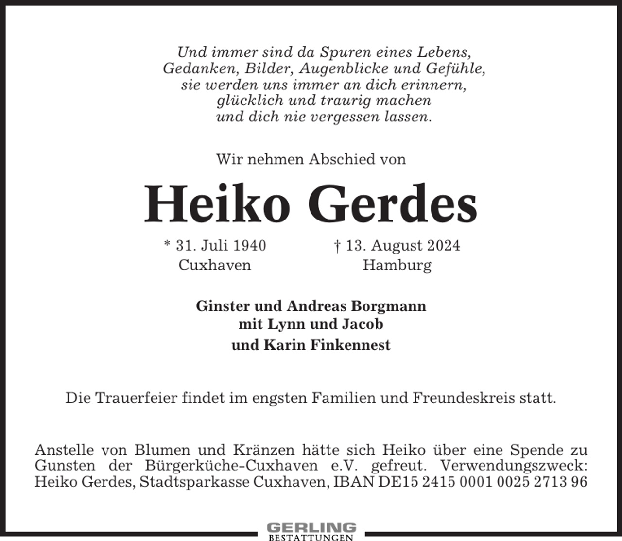 <p>Und immer sind da Spuren eines Lebens,<br />Gedanken, Bilder, Augenblicke und Gefühle,<br />sie werden uns immer an dich erinnern,<br />glücklich und traurig machen<br />und dich nie vergessen lassen.<br />Wir nehmen Abschied von</p><p>Heiko Gerdes<br />* 31. Juli 1940<br />Cuxhaven</p><p>† 13. August 2024<br />Hamburg</p><p>Ginster und Andreas Borgmann<br />mit Lynn und Jacob<br />und Karin Finkennest</p><p>Die Trauerfeier findet im engsten Familien und Freundeskreis statt.<br />Anstelle von Blumen und Kränzen hätte sich Heiko über eine Spende zu<br />Gunsten der Bürgerküche-Cuxhaven e.V. gefreut. Verwendungszweck:<br />Heiko Gerdes, Stadtsparkasse Cuxhaven, IBAN DE15 2415 0001 0025 2713 96</p>