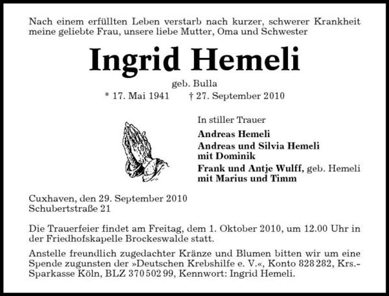 <p>Nach einem erfüllten Leben verstarb nach kurzer, schwerer Krankheit meine geliebte Frau, unsere liebe Mutter, Oma und Schwester</p><p>Ingrid Hemeli<br />* 17. Mai 1941 geb. Bulla † 27. September 2010<br />In stiller Trauer</p><p>Andreas Hemeli Andreas und Silvia Hemeli mit Dominik Frank und Antje Wulff, geb. Hemeli mit Marius und Timm Cuxhaven, den 29. September 2010 Schubertstraße 21 Die Trauerfeier findet am Freitag, dem 1. Oktober 2010, um 12.00 Uhr in der Friedhofskapelle Brockeswalde statt. Anstelle freundlich zugedachter Kränze und Blumen bitten wir um eine Spende zugunsten der »Deutschen Krebshilfe e. V.«, Konto 82, Krs.Sparkasse Köln, BLZ 370 502 99, Kennwort: Ingrid Hemeli.</p>