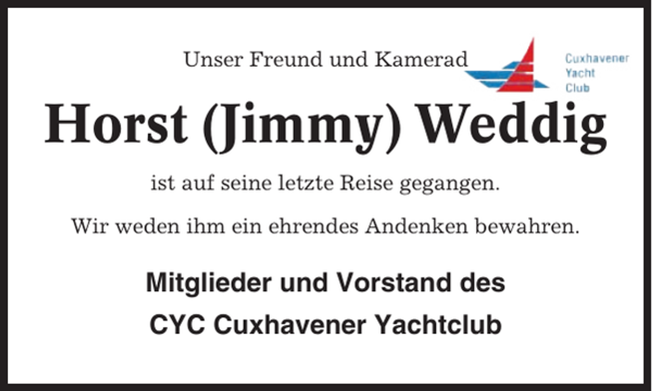 <p>Unser Freund und Kamerad</p><p>Horst (Jimmy) Weddig<br />ist auf seine letzte Reise gegangen.<br />Wir weden ihm ein ehrendes Andenken bewahren.</p><p>Mitglieder und Vorstand des<br />CYC Cuxhavener Yachtclub</p>