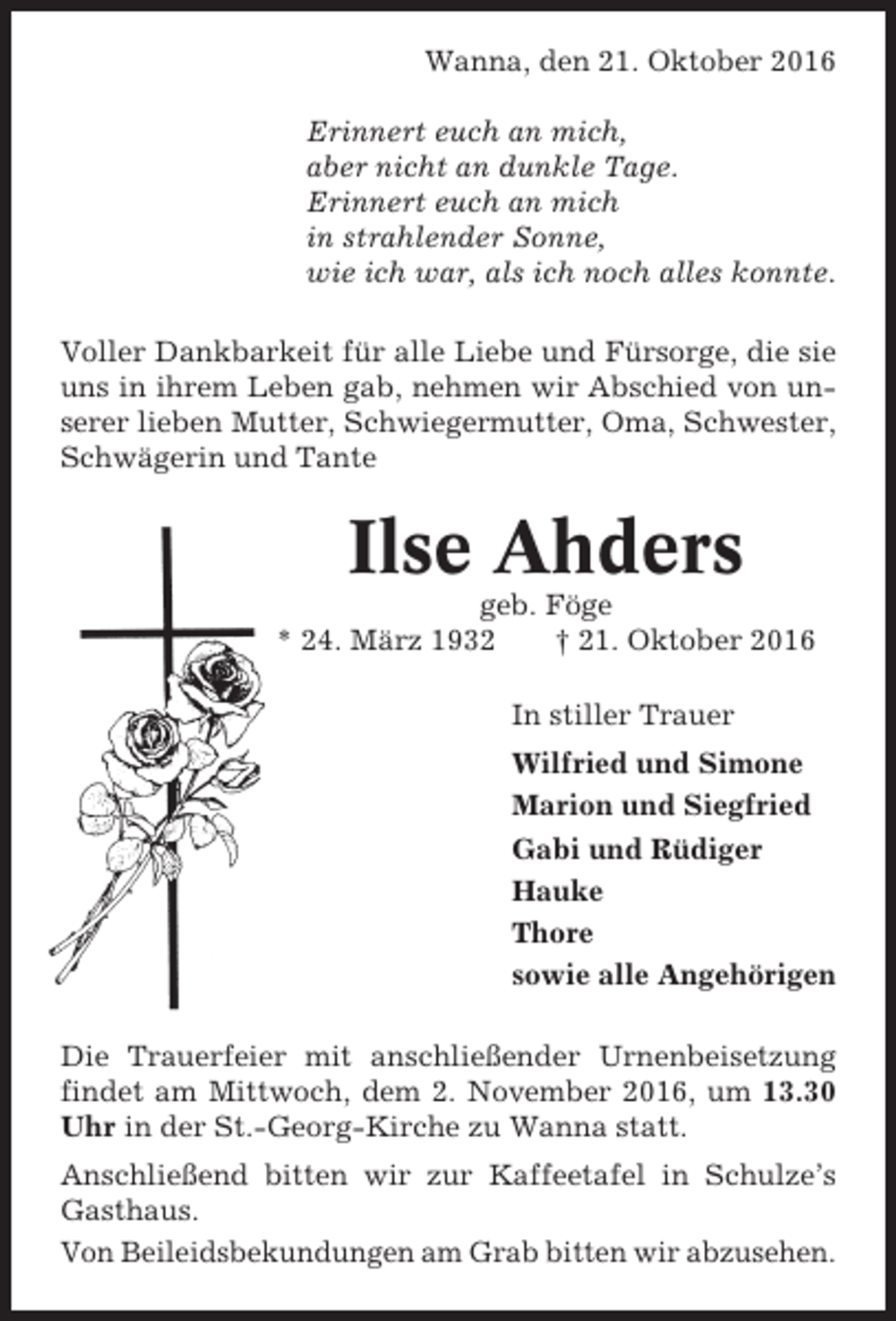 <p>Wanna, den 21. Oktober 2016<br />Erinnert euch an mich,<br />aber nicht an dunkle Tage.<br />Erinnert euch an mich<br />in strahlender Sonne,<br />wie ich war, als ich noch alles konnte.<br />Voller Dankbarkeit für alle Liebe und Fürsorge, die sie<br />uns in ihrem Leben gab, nehmen wir Abschied von unserer lieben Mutter, Schwiegermutter, Oma, Schwester,<br />Schwägerin und Tante</p><p>Ilse Ahders<br />geb. Föge<br />* 24. März 1932<br />† 21. Oktober 2016<br />In stiller Trauer<br />Wilfried und Simone<br />Marion und Siegfried<br />Gabi und Rüdiger<br />Hauke<br />Thore<br />sowie alle Angehörigen<br />Die Trauerfeier mit anschließender Urnenbeisetzung<br />findet am Mittwoch, dem 2. November 2016, um 13.30<br />Uhr in der St.-Georg-Kirche zu Wanna statt.<br />Anschließend bitten wir zur Kaffeetafel in Schulze’s<br />Gasthaus.<br />Von Beileidsbekundungen am Grab bitten wir abzusehen.</p>
