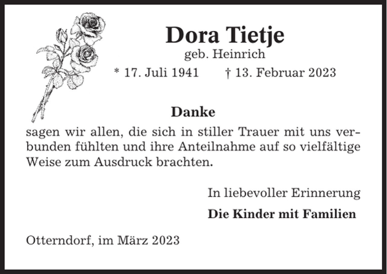 <p>Dora Tietje<br />geb. Heinrich<br />* 17. Juli 1941<br />† 13. Februar 2023</p><p>Danke<br />sagen wir allen, die sich in stiller Trauer mit uns verbunden fühlten und ihre Anteilnahme auf so vielfältige<br />Weise zum Ausdruck brachten.<br />In liebevoller Erinnerung<br />Die Kinder mit Familien<br />Otterndorf, im März 2023</p>