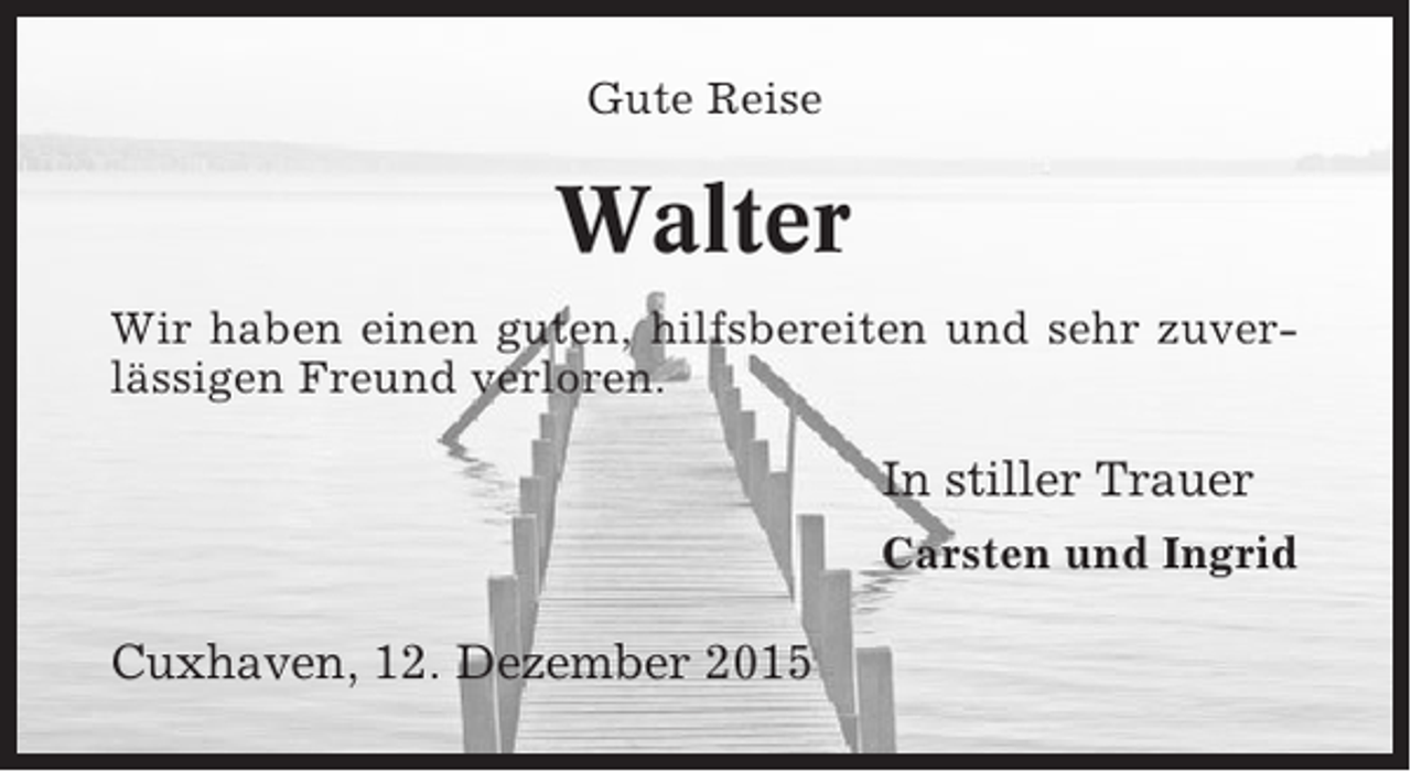 <p>Gute Reise</p><p>Walter<br />Wir haben einen guten, hilfsbereiten und sehr zuverlässigen Freund verloren.</p><p>In stiller Trauer<br />Carsten und Ingrid</p><p>Cuxhaven, 12. Dezember 2015</p>