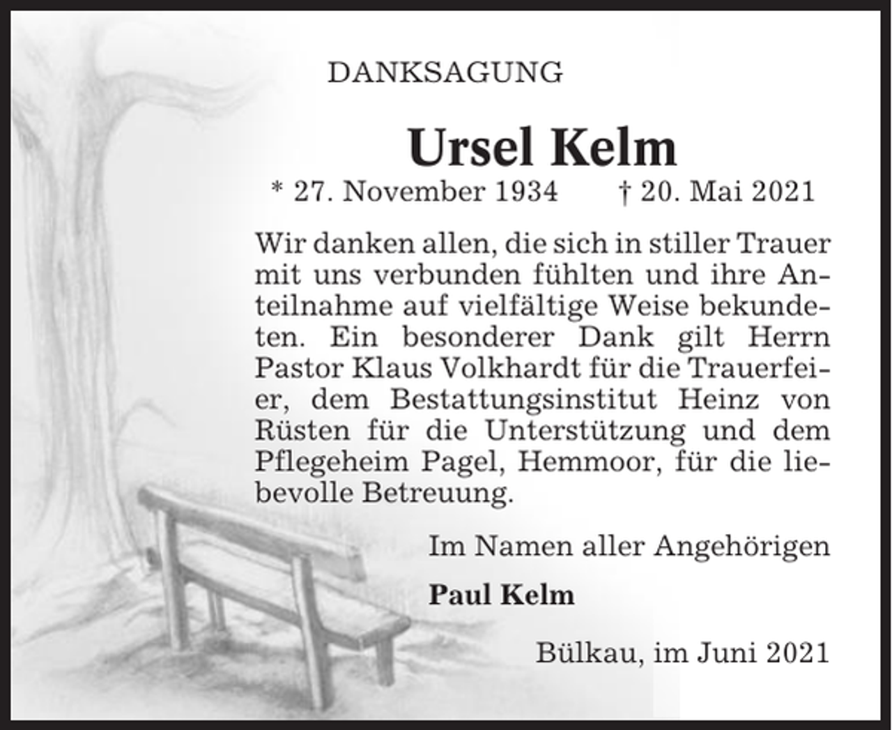 <p>DANKSAGUNG</p><p>Ursel Kelm<br />* 27. November 1934</p><p>† 20. Mai 2021</p><p>Wir danken allen, die sich in stiller Trauer<br />mit uns verbunden fühlten und ihre Anteilnahme auf vielfältige Weise bekundeten. Ein besonderer Dank gilt Herrn<br />Pastor Klaus Volkhardt für die Trauerfeier, dem Bestattungsinstitut Heinz von<br />Rüsten für die Unterstützung und dem<br />Pflegeheim Pagel, Hemmoor, für die liebevolle Betreuung.<br />Im Namen aller Angehörigen<br />Paul Kelm<br />Bülkau, im Juni 2021</p>