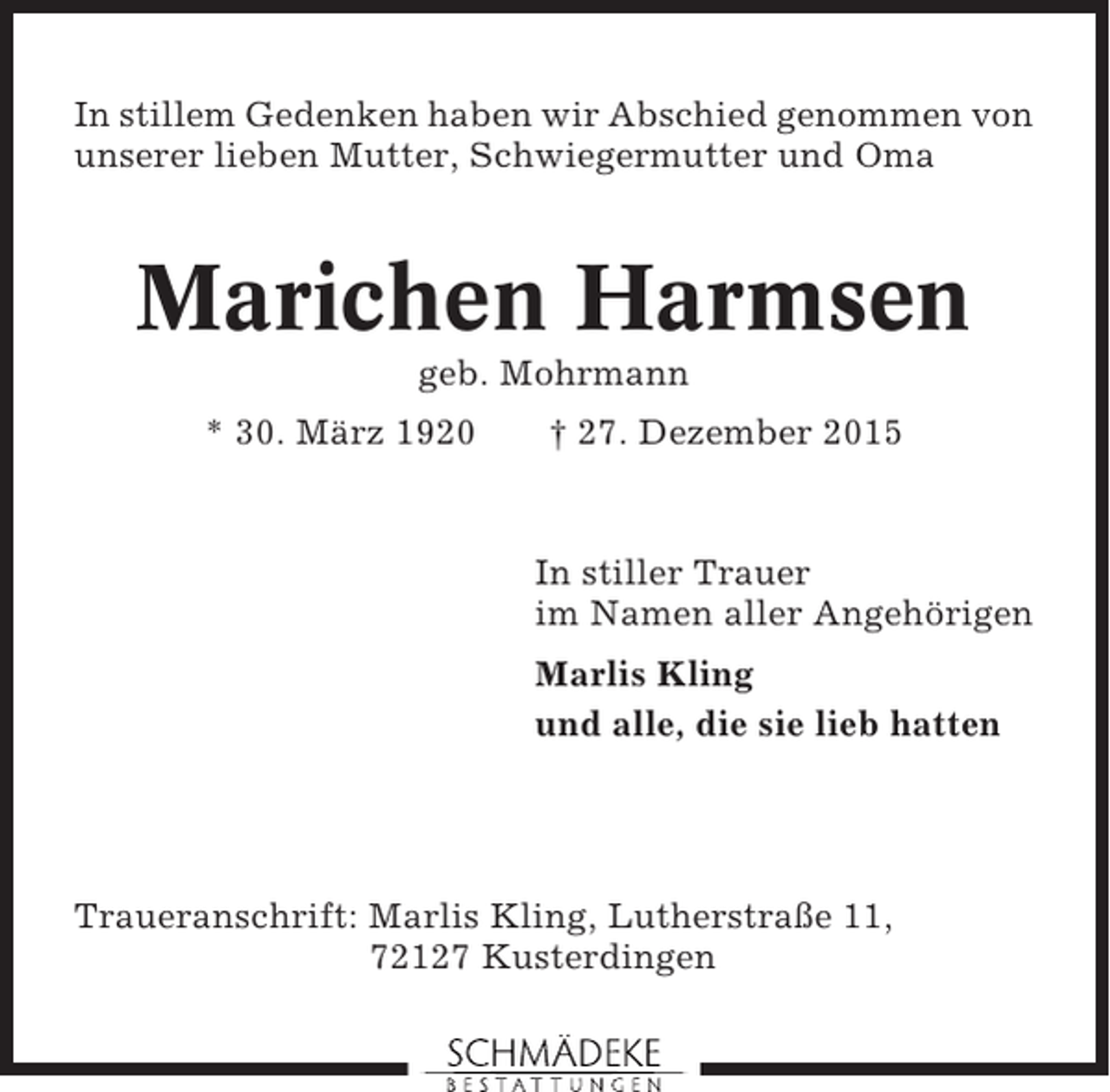 <p>In stillem Gedenken haben wir Abschied genommen von<br />unserer lieben Mutter, Schwiegermutter und Oma</p><p>Marichen Harmsen<br />geb. Mohrmann<br />* 30. März 1920</p><p>† 27. Dezember 2015</p><p>In stiller Trauer<br />im Namen aller Angehörigen<br />Marlis Kling<br />und alle, die sie lieb hatten</p><p>Traueranschrift: Marlis Kling, Lutherstraße 11,<br />72127 Kusterdingen</p>