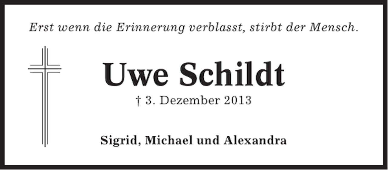 <p>Erst wenn die Erinnerung verblasst, stirbt der Mensch.</p><p>Uwe Schildt<br />† 3. Dezember 2013<br />Sigrid, Michael und Alexandra</p>