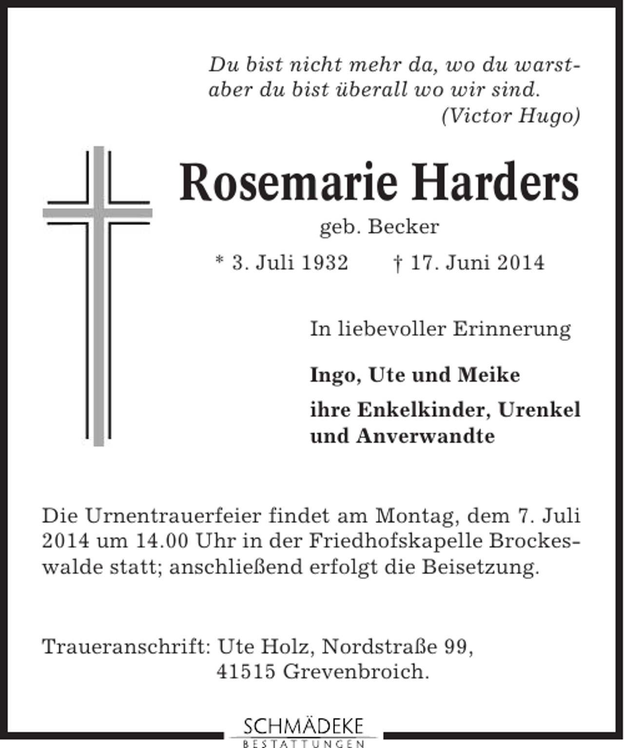 <p>Du bist nicht mehr da, wo du warstaber du bist überall wo wir sind.<br />(Victor Hugo)</p><p>Rosemarie Harders<br />geb. Becker<br />* 3. Juli 1932</p><p>† 17. Juni 2014</p><p>In liebevoller Erinnerung<br />Ingo, Ute und Meike<br />ihre Enkelkinder, Urenkel<br />und Anverwandte</p><p>Die Urnentrauerfeier findet am Montag, dem 7. Juli<br />2014 um 14.00 Uhr in der Friedhofskapelle Brockeswalde statt; anschließend erfolgt die Beisetzung.</p><p>Traueranschrift: Ute Holz, Nordstraße 99,<br />41515 Grevenbroich.</p>