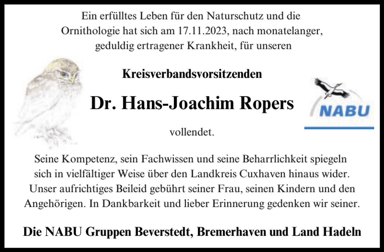 <p>Ein erfülltes Leben für den Naturschutz und die<br />Ornithologie hat sich am 17.11.2023, nach monatelanger,<br />geduldig ertragener Krankheit, für unseren</p><p>Kreisverbandsvorsitzenden</p><p>Dr. Hans-Joachim Ropers<br />vollendet.<br />Seine Kompetenz, sein Fachwissen und seine Beharrlichkeit spiegeln<br />sich in vielfältiger Weise über den Landkreis Cuxhaven hinaus wider.<br />Unser aufrichtiges Beileid gebührt seiner Frau, seinen Kindern und den<br />Angehörigen. In Dankbarkeit und lieber Erinnerung gedenken wir seiner.</p><p>Die NABU Gruppen Beverstedt, Bremerhaven und Land Hadeln</p>