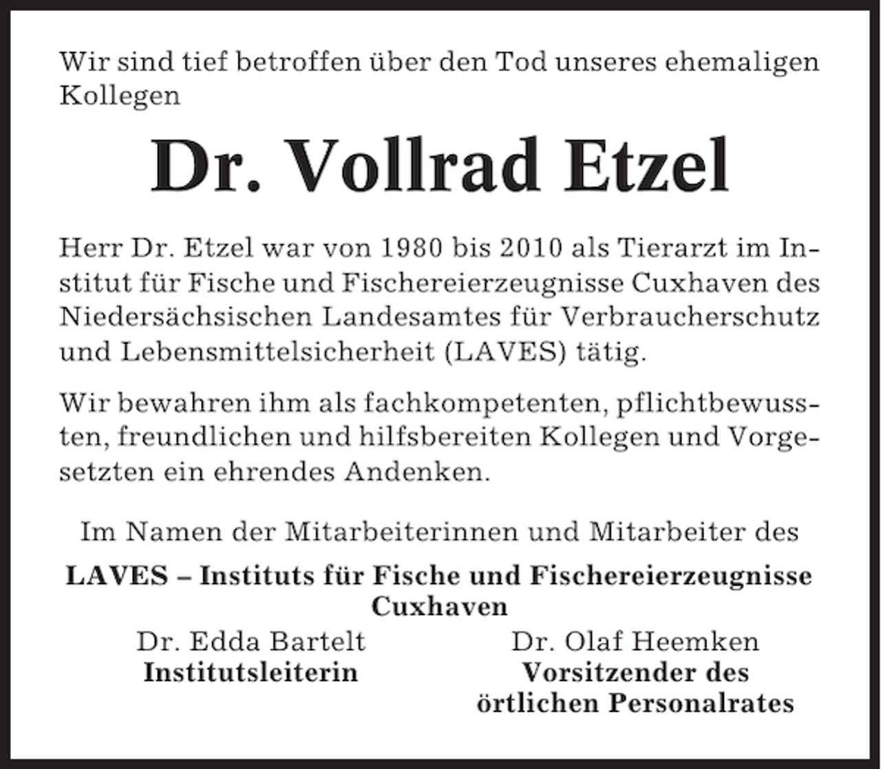 <p>Wir sind tief betroffen über den Tod unseres ehemaligen<br />Kollegen</p><p>Dr. Vollrad Etzel<br />Herr Dr. Etzel war von 1980 bis 2010 als Tierarzt im Institut für Fische und Fischereierzeugnisse Cuxhaven des<br />Niedersächsischen Landesamtes für Verbraucherschutz<br />und Lebensmittelsicherheit (LAVES) tätig.<br />Wir bewahren ihm als fachkompetenten, pflichtbewussten, freundlichen und hilfsbereiten Kollegen und Vorgesetzten ein ehrendes Andenken.<br />Im Namen der Mitarbeiterinnen und Mitarbeiter des<br />LAVES – Instituts für Fische und Fischereierzeugnisse<br />Cuxhaven<br />Dr. Edda Bartelt<br />Dr. Olaf Heemken<br />Institutsleiterin<br />Vorsitzender des<br />örtlichen Personalrates</p>