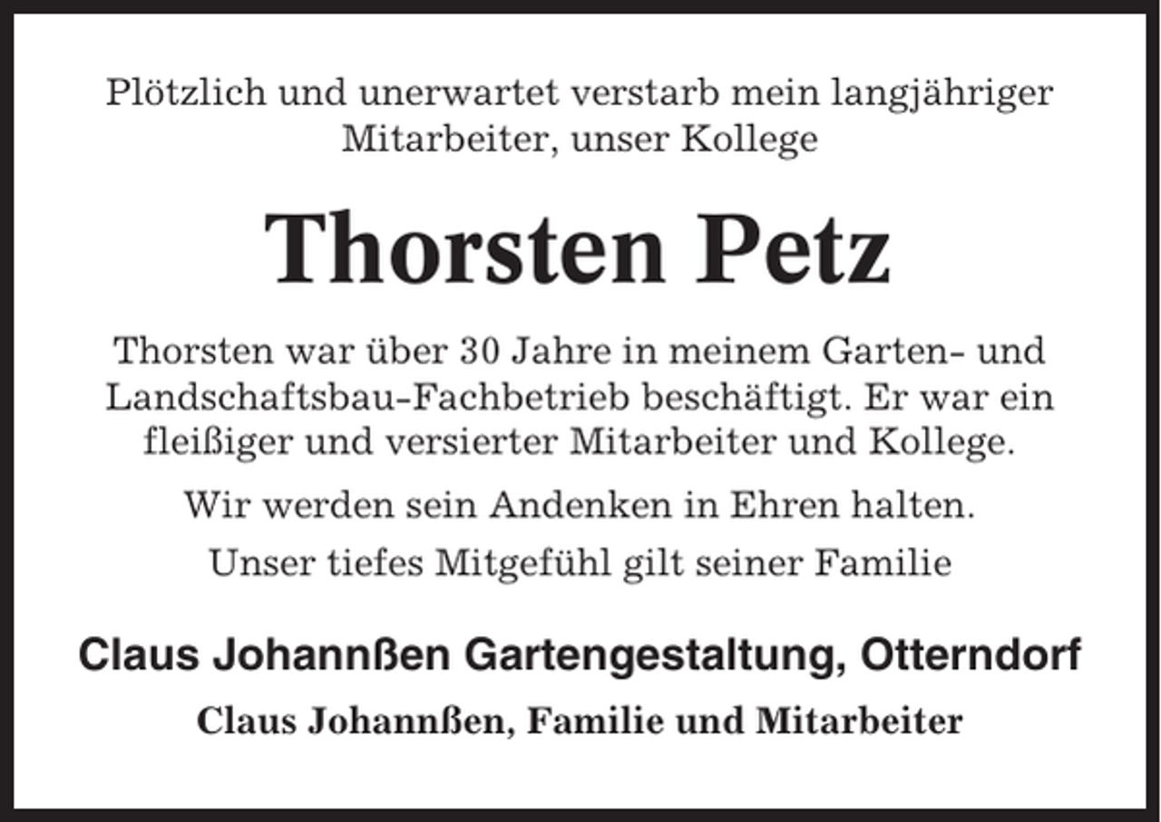 <p>Plötzlich und unerwartet verstarb mein langjähriger<br />Mitarbeiter, unser Kollege</p><p>Thorsten Petz<br />Thorsten war über 30 Jahre in meinem Garten- und<br />Landschaftsbau-Fachbetrieb beschäftigt. Er war ein<br />fleißiger und versierter Mitarbeiter und Kollege.<br />Wir werden sein Andenken in Ehren halten.<br />Unser tiefes Mitgefühl gilt seiner Familie</p><p>Claus Johannßen Gartengestaltung, Otterndorf<br />Claus Johannßen, Familie und Mitarbeiter</p>