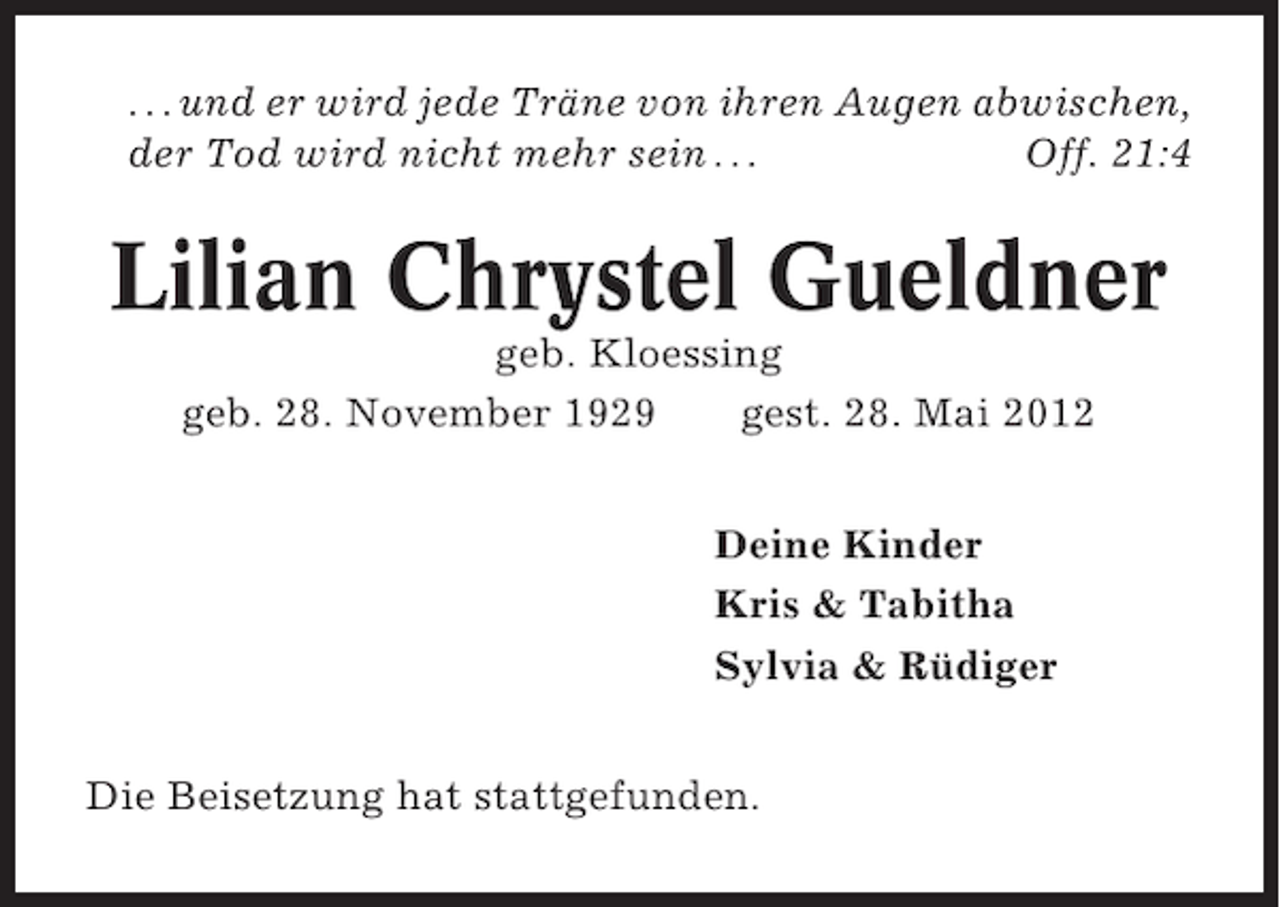 <p>. . . und er wird jede Träne von ihren Augen abwischen,<br />der Tod wird nicht mehr sein . . .<br />Off. 21:4</p>
<p>Lilian Chrystel Gueldner<br />geb. Kloessing<br />geb. 28. November 1929<br />gest. 28. Mai 2012<br />Deine Kinder<br />Kris &amp; Tabitha<br />Sylvia &amp; Rüdiger<br />Die Beisetzung hat stattgefunden.</p>