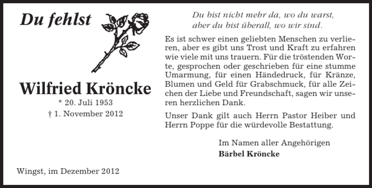 <p>Du fehlst</p><p>Wilfried Kröncke<br />* 20. Juli 1953<br />† 1. November 2012</p><p>Du bist nicht mehr da, wo du warst,<br />aber du bist überall, wo wir sind.<br />Es ist schwer einen geliebten Menschen zu verlieren, aber es gibt uns Trost und Kraft zu erfahren<br />wie viele mit uns trauern. Für die tröstenden Worte, gesprochen oder geschrieben für eine stumme<br />Umarmung, für einen Händedruck, für Kränze,<br />Blumen und Geld für Grabschmuck, für alle Zeichen der Liebe und Freundschaft, sagen wir unseren herzlichen Dank.<br />Unser Dank gilt auch Herrn Pastor Heiber und<br />Herrn Poppe für die würdevolle Bestattung.<br />Im Namen aller Angehörigen<br />Bärbel Kröncke</p><p>Wingst, im Dezember 2012</p>