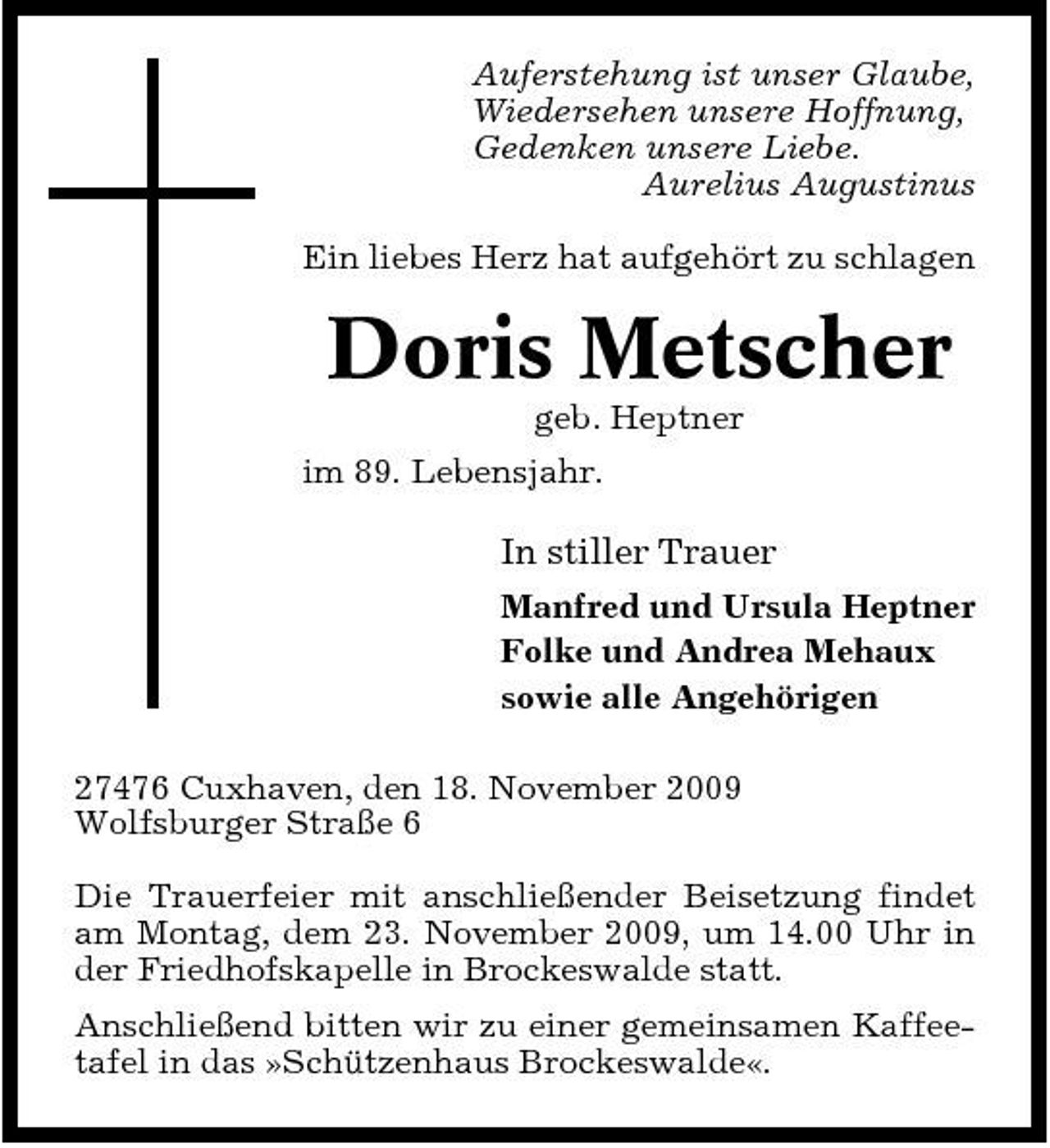 <p>Auferstehung ist unser Glaube, Wiedersehen unsere Hoffnung, Gedenken unsere Liebe. Aurelius Augustinus Ein liebes Herz hat aufgehört zu schlagen</p><p>Doris Metscher<br />geb. Heptner im 89. Lebensjahr.</p><p>In stiller Trauer<br />Manfred und Ursula Heptner Folke und Andrea Mehaux sowie alle Angehörigen 27476 Cuxhaven, den 18. November 2009 Wolfsburger Straße 6 Die Trauerfeier mit anschließender Beisetzung findet am Montag, dem 23. November 2009, um 14.00 Uhr in der Friedhofskapelle in Brockeswalde statt. Anschließend bitten wir zu einer gemeinsamen Kaffeetafel in das »Schützenhaus Brockeswalde«.</p>